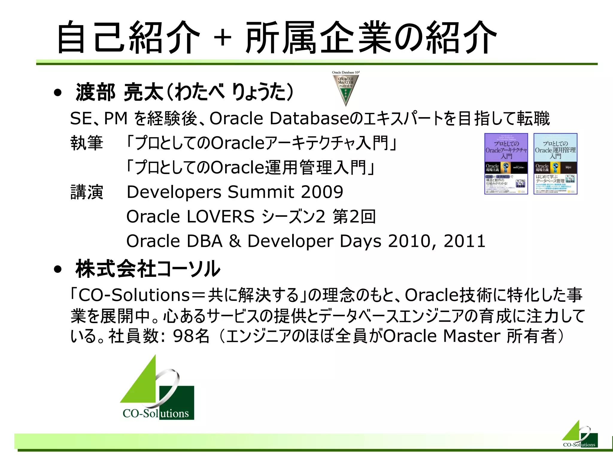 自己紹介 + 所属企業の紹介
• 渡部 亮太（わたべ りょうた）
 SE、PM を経験後、Oracle Databaseのエキスパートを目指して転職
 執筆 「プロとしてのOracleアーキテクチャ入門」
      「プロとしてのOracle運用管理入門」
 講演 Developers Summit 2009
      Oracle LOVERS シーズン2 第2回
      Oracle DBA &amp; Developer Days 2010, 2011
• 株式会社コーソル
 「CO-Solutions＝共に解決する」の理念のもと、Oracle技術に特化した事
 業を展開中。心あるサービスの提供とデータベースエンジニアの育成に注力して
 いる。社員数: 98名 （エンジニアのほぼ全員がOracle Master 所有者）
 