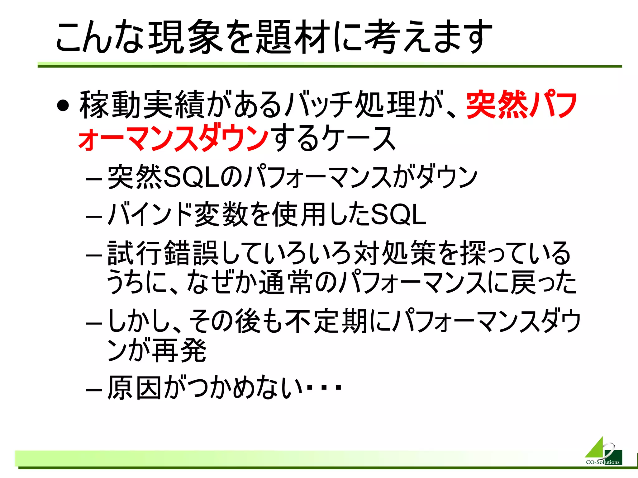 こんな現象を題材に考えます
• 稼動実績があるバッチ処理が、突然パフ
  ォーマンスダウンするケース
 – 突然SQLのパフォーマンスがダウン
 – バインド変数を使用したSQL
 – 試行錯誤していろいろ対処策を探っている
   うちに、なぜか通常のパフォーマンスに戻った
 – しかし、その後も不定期にパフォーマンスダウ
   ンが再発
 – 原因がつかめない・・・
 