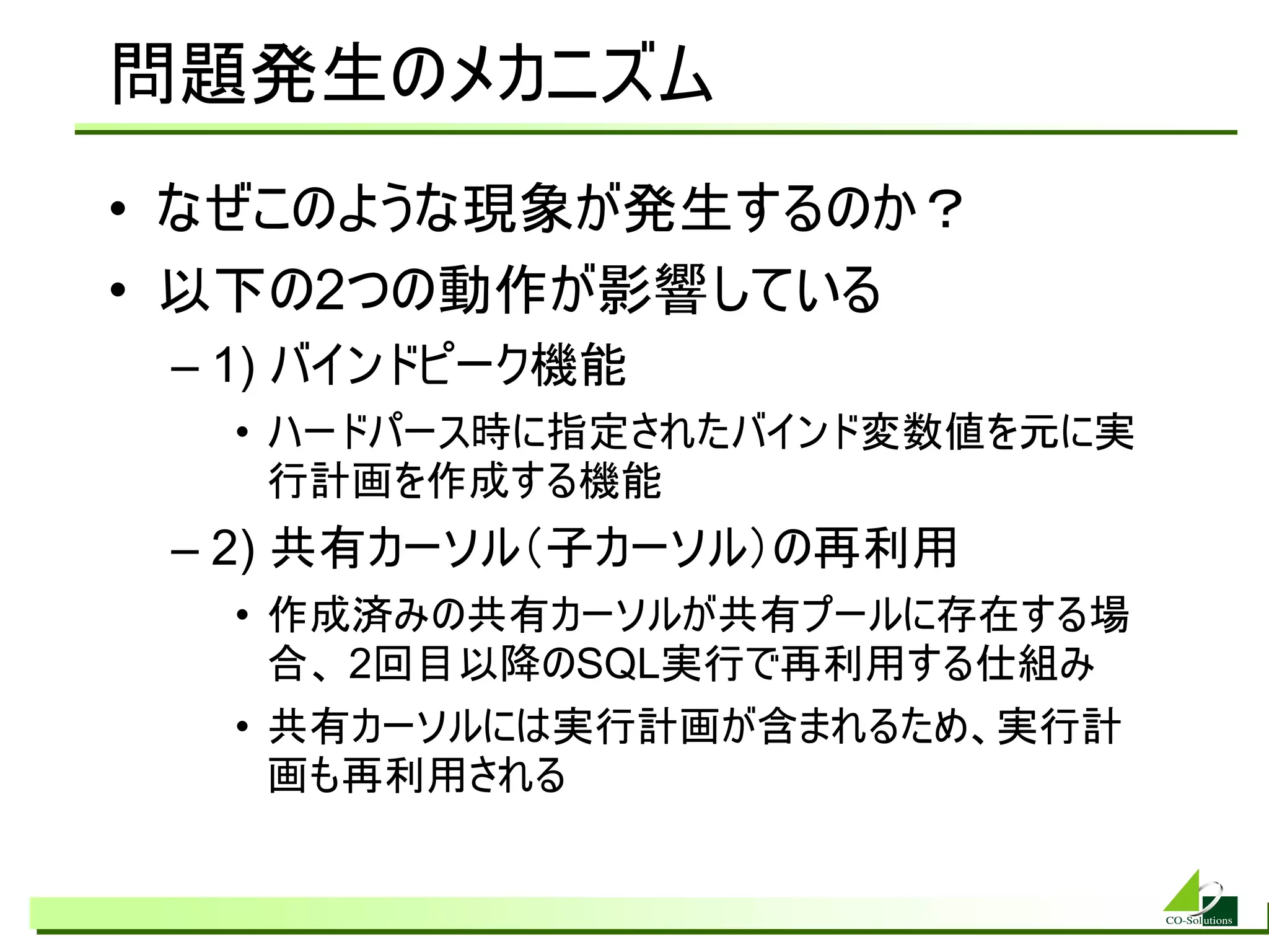 問題発生のメカニズム
• なぜこのような現象が発生するのか？
• 以下の2つの動作が影響している
 – 1) バインドピーク機能
  • ハードパース時に指定されたバインド変数値を元に実
    行計画を作成する機能
 – 2) 共有カーソル（子カーソル）の再利用
  • 作成済みの共有カーソルが共有プールに存在する場
    合、 2回目以降のSQL実行で再利用する仕組み
  • 共有カーソルには実行計画が含まれるため、実行計
    画も再利用される
 