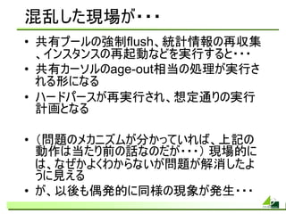 混乱した現場が・・・
• 共有プールの強制flush、統計情報の再収集
  、インスタンスの再起動などを実行すると・・・
• 共有カーソルのage-out相当の処理が実行さ
  れる形になる
• ハードパースが再実行され、想定通りの実行
  計画となる

• （問題のメカニズムが分かっていれば、上記の
  動作は当たり前の話なのだが・・・） 現場的に
  は、なぜかよくわからないが問題が解消したよ
  うに見える
• が、以後も偶発的に同様の現象が発生・・・
 