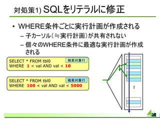 対処策1) SQLをリテラルに修正

 • WHERE条件ごとに実行計画が作成される
    – 子カーソル（≒実行計画）が共有されない
    – 個々のWHERE条件に最適な実行計画が作成
      される
SELECT * FROM tbl0       検索対象行
WHERE 1 < val AND val < 10


SELECT * FROM tbl0      検索対象行
WHERE 100 < val AND val < 5000   :
 