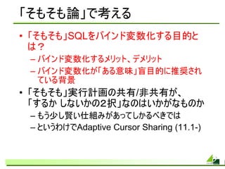 「そもそも論」で考える
• 「そもそも」SQLをバインド変数化する目的と
  は？
 – バインド変数化するメリット、デメリット
 – バインド変数化が「ある意味」盲目的に推奨され
   ている背景
• 「そもそも」実行計画の共有/非共有が、
  「するか しないかの２択」なのはいかがなものか
 – もう少し賢い仕組みがあってしかるべきでは
 – というわけでAdaptive Cursor Sharing (11.1-)
 