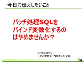今日お伝えしたいこと


 バッチ処理SQLを
 バインド変数化するの
 はやめませんか？

       OLTP処理SQLは
       バインド変数化してOKなんだけどね・・・
 