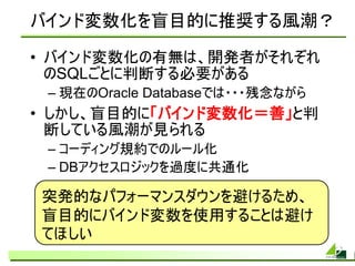 バインド変数化を盲目的に推奨する風潮？

• バインド変数化の有無は、開発者がそれぞれ
  のSQLごとに判断する必要がある
 – 現在のOracle Databaseでは・・・残念ながら
• しかし、盲目的に「バインド変数化＝善」と判
  断している風潮が見られる
 – コーディング規約でのルール化
 – DBアクセスロジックを過度に共通化

突発的なパフォーマンスダウンを避けるため、
盲目的にバインド変数を使用することは避け
てほしい
 