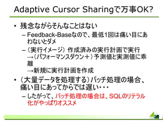 Adaptive Cursor Sharingで万事OK?
• 残念ながらそんなことはない
 – Feedback-Baseなので、最低1回は痛い目にあ
   わないとダメ
 – （実行イメージ） 作成済みの実行計画で実行
   →（パフォーマンスダウン＋）予測値と実測値に乖
   離
   →新規に実行計画を作成
• （大量データを処理する）バッチ処理の場合、
  痛い目にあってからでは遅い・・・
 – したがって、バッチ処理の場合は、SQLのリテラル
   化がやっぱりオススメ
 