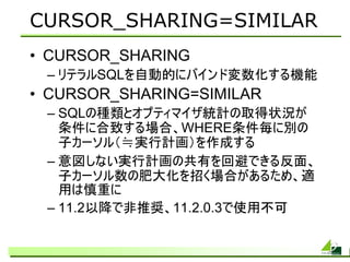 CURSOR_SHARING=SIMILAR
• CURSOR_SHARING
 – リテラルSQLを自動的にバインド変数化する機能
• CURSOR_SHARING=SIMILAR
 – SQLの種類とオプティマイザ統計の取得状況が
   条件に合致する場合、WHERE条件毎に別の
   子カーソル（≒実行計画）を作成する
 – 意図しない実行計画の共有を回避できる反面、
   子カーソル数の肥大化を招く場合があるため、適
   用は慎重に
 – 11.2以降で非推奨、11.2.0.3で使用不可
 