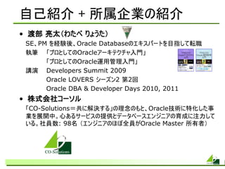 自己紹介 + 所属企業の紹介
• 渡部 亮太（わたべ りょうた）
 SE、PM を経験後、Oracle Databaseのエキスパートを目指して転職
 執筆 「プロとしてのOracleアーキテクチャ入門」
      「プロとしてのOracle運用管理入門」
 講演 Developers Summit 2009
      Oracle LOVERS シーズン2 第2回
      Oracle DBA & Developer Days 2010, 2011
• 株式会社コーソル
 「CO-Solutions＝共に解決する」の理念のもと、Oracle技術に特化した事
 業を展開中。心あるサービスの提供とデータベースエンジニアの育成に注力して
 いる。社員数: 98名 （エンジニアのほぼ全員がOracle Master 所有者）
 