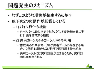 問題発生のメカニズム
• なぜこのような現象が発生するのか？
• 以下の2つの動作が影響している
 – 1) バインドピーク機能
  • ハードパース時に指定されたバインド変数値を元に実
    行計画を作成する機能
 – 2) 共有カーソル（子カーソル）の再利用
  • 作成済みの共有カーソルが共有プールに存在する場
    合、 2回目以降のSQL実行で再利用する仕組み
  • 共有カーソルには実行計画が含まれるため、実行計
    画も再利用される
 