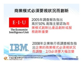商業模式必須要視狀況而創新

                                   2005年調查報告指出
                                   高於50% 高階主管認為商
                                   業模式創新比產品創新或服
                                   務創新重要


                                    2008年企業執行長調查報告指
                                    出企業的商業模式必須視狀況
                                    而調整，2/3必須要大幅改變
Source:http://www.thetechherald.com/media/images/200943/IBM_2.jpg
       http://www.infotoday.com/il99/hotlinks/eiu.gif               10
 