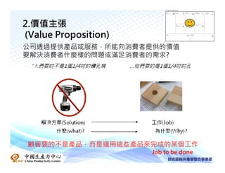 2.價值主張
(Value Proposition)
公司透過提供產品或服務，所能向消費者提供的價值
要解決消費者什麼樣的問題或滿足消費者的需求?




 顧客要的不是產品，而是運用這些產品來完成的某個工作
                      Job to be done
 