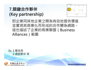 7.關鍵合作夥伴
(Key partnership)
  即企業同其他企業之間為有效地提供價值
  並實現其商業化而形成的合作關係網路。
  這也描述了企業的商業聯盟（Business
  Alliances）範圍



Ex. 1.電信商
    2.通路夥伴 等
 