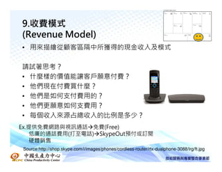9.收費模式
(Revenue Model)
• 用來描繪從顧客區隔中所獲得的現金收入及模式

請試著思考？
• 什麼樣的價值能讓客戶願意付費？
• 他們現在付費買什麼？
• 他們是如何支付費用的？
• 他們更願意如何支費用？
• 每個收入來源占總收入的比例是多少？
Ex.提供免費網路與視訊通話 免費(Free)
   低廉的通話費用(打至電話) SkypeOut預付或訂閱
   硬體銷售
Source:http://shop.skype.com/i/images/phones/cordless-router/rtx-dualphone-3088/lrg/ft.jpg
 