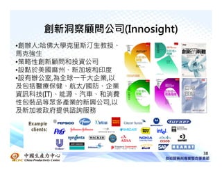 創新洞察顧問公司(Innosight)
•創辦人:哈佛大學克里斯汀生教授、
馬克強生
•策略性創新顧問和投資公司
•設點於美國麻州、新加坡和印度
•設有辦公室,為全球一千大企業,以
及包括醫療保健、航太/國防、企業
資訊科技(IT)、能源、汽車、和消費
性包裝品等眾多產業的新興公司,以
及新加坡政府提供諮詢服務




                          38
 