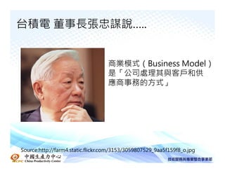 台積電 董事長張忠謀說…..


                                   商業模式（Business Model）
                                   是「公司處理其與客戶和供
                                   應商事務的方式」




Source:http://farm4.static.flickr.com/3153/3059807529_9aa5f159f8_o.jpg
 
