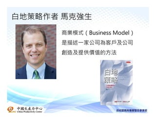 白地策略作者 馬克強生
      商業模式（Business Model）
      是描述一家公司為客戶及公司
      創造及提供價值的方法
 