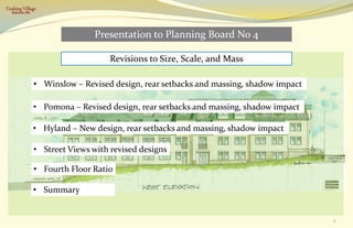 Cushing Village
  Belmont, MA




                                Presentation to Planning Board No 4

                                    Revisions to Size, Scale, and Mass

                • Winslow – Revised design, rear setbacks and massing, shadow impact

                • Pomona – Revised design, rear setbacks and massing, shadow impact

                • Hyland – New design, rear setbacks and massing, shadow impact

                • Street Views with revised designs

                • Fourth Floor Ratio

                • Summary


                                                                                       1
 