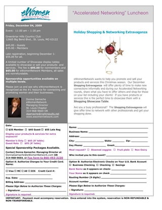 “Accelerated Networking” Luncheon

Friday, December 04, 2009

Event: 11:00 am – 1:30 pm
                                                      Holiday Shopping & Networking Extravaganza
Greenbriar Hills Country Club
12665 Big Bend Blvd., St. Louis, MO 63122

$45.00 - Guests
$35.00 - Members

Late registration, beginning December 1:
$55.00 for all.

A limited number of Showcase display tables
available to showcase or sell your products and
services. The fee is $95.00 for nonmembers and
$65.00 for eWomenNetwork Members, all sales
are nonrefundable.

Sponsorship opportunities available on                 eWomenNetwork wants to help you promote and sell your
multiple levels.                                       products and services this Christmas season. Our December
                                                       Shopping Extravaganza will offer plenty of time to make new
Please join us and see why eWomenNetwork is
recognized as the #1 resource for connecting and       connections informally and during our Accelerated Networking
promoting women and their businesses.                  rounds, share what you have to offer others and shop for those
                                                       on your list including your clients! If you have products or
                 Donna Gamache                         services this is the perfect time to showcase them with a
                 eWomenNetwork                         Shopping Showcase Table.
                 Managing Director
                 St. Louis Chapter                     Are you a busy professional? The Shopping Extravaganza will
                 314-968-9664 OR                       give offer time to network with other professionals and get your
                 dgamache@rightresults.net             shopping done.
                 www.ewomennetwork.com


Date: _______________________
                                                   Name: _______________________________________________
  $35 Member       $45 Guest     $55 Late Reg
                                                   Business Name: _______________________________________
Display your products & services for extra
exposure!                                          Address: _____________________________________________

Member’s Only   $65 (8’ table)                     City: ___________________ State: ________ Zip: ___________
Guest Rate    $95 (8’ table)
                                                   Day Phone: _______________ Email:_______________________
Special Sponsorship Packages Available.
                                                   Meal request?     Steamed veggies        Fruit plate    Non-Dairy
Contact Donna Gamache: Managing Director at
DonnaGamache@eWomenNetwork.com OR                  Who invited you to this event? _____________________________
314-968-9664, or Fax form to 866-493-3230
Option A: Authorize Charges to Your Credit Card.   Option B: Authorize Electronic Checks on Your U.S. Bank Account
Name:                                                 Business Checking      Checking     Savings
___________________________________
                                                   Bank Name as it appears on check: _______________________
  Visa  MC  AE   DIS Credit Card #:
______________________________                     Your Name as it appears on check ________________________

Exp. Date: ______________________                  Routing Number (9 digits) ______________________________

Billing Address: ___________________________       Account number ______________________________________

Please Sign Below to Authorize These Charges:      Please Sign Below to Authorize These Charges:

x Signature: ______________________________        x Signature: _______________________________________

Signature is required.                             Signature is required.
IMPORTANT: Payment must accompany reservation. Once entered into the system, reservation is NON-REFUNDABLE &
NON-TRANSFERRABLE.
 