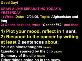 Good Day!  DRAW A LINE SEPARATING TODAY & YESTERDAY 1) Write:   Date:  12/04/09 , Topic:  Afghanistan and Iraq 2) On the next line, write “ Opener #52 ” and then:  1) Plot your mood, reflect in  1 sent . 2) Respond to the opener by writing at least  2 sentences  about : Your opinions/thoughts  OR/AND Questions sparked by the clip  OR/AND Summary of the clip  OR/AND Other things going on in the news. Announcements: None Intro Music: Untitled 