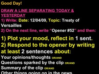 Good Day!  DRAW A LINE SEPARATING TODAY & YESTERDAY 1) Write:   Date:  12/04/09 , Topic:  Treaty of  Versailles  2) On the next line, write “ Opener #52 ” and then:  1) Plot your mood, reflect in  1 sent . 2) Respond to the opener by writing at least  2 sentences  about : Your opinions/thoughts  OR/AND Questions sparked by the clip  OR/AND Summary of the clip  OR/AND Other things going on in the news. Announcements: None Intro Music: Untitled 