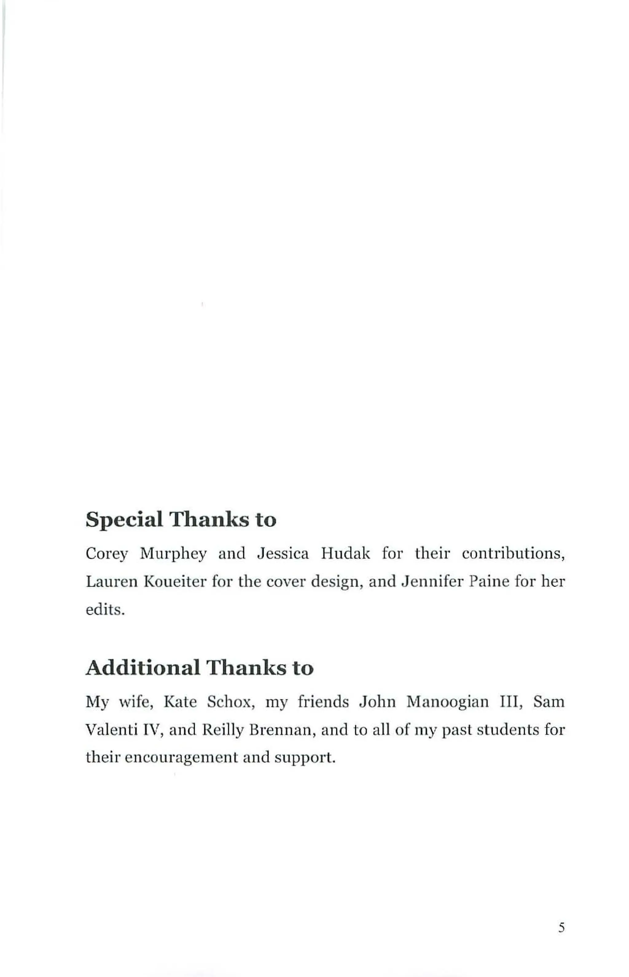Special Thanks to
Corey Ivlurphey and Jessica Hudak for their contributions,
Lauren Koueiter for the cover design, and J ennifer Paine for her
edits.
Additional Thanks to
My wife, Kate Schox, my friends John Manoogian III, Sam
Valenti IV, and Reilly Brennan, and to all of my past students for
their encouragement and support.
5
 