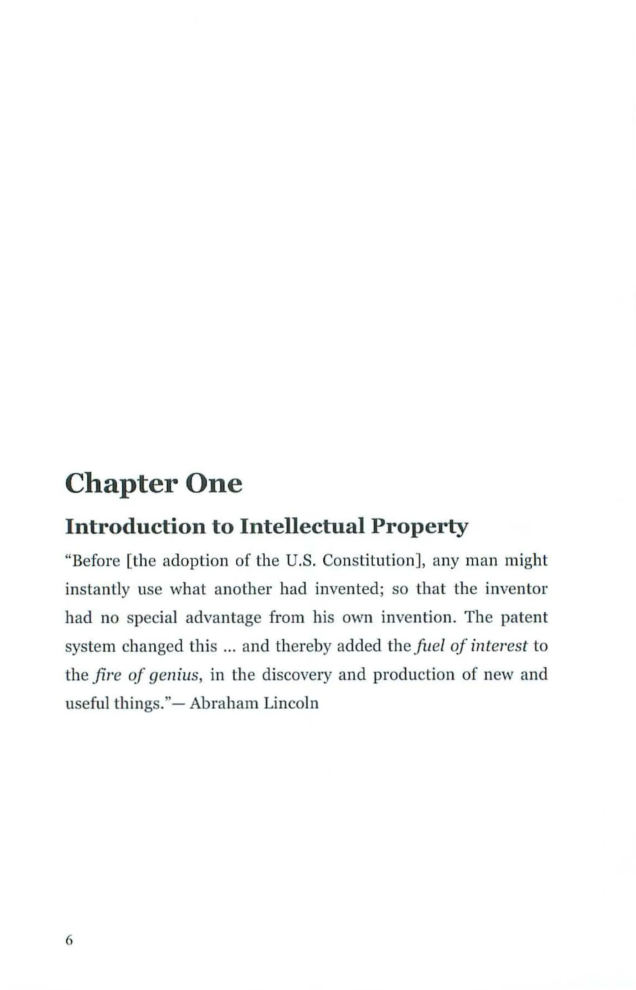 Chapter One
Introduction to Intellectual Property
"Before [the adoption of the U.S. Constitution], any man might
instantly use what another had invented; so that the inventor
had no special advantage from his own invention. The patent
system changed this ... and thereby added the fuel of interest to
the fire of genius, in the discovery and production of new and
useful things."- Abraham Lincoln
6
 