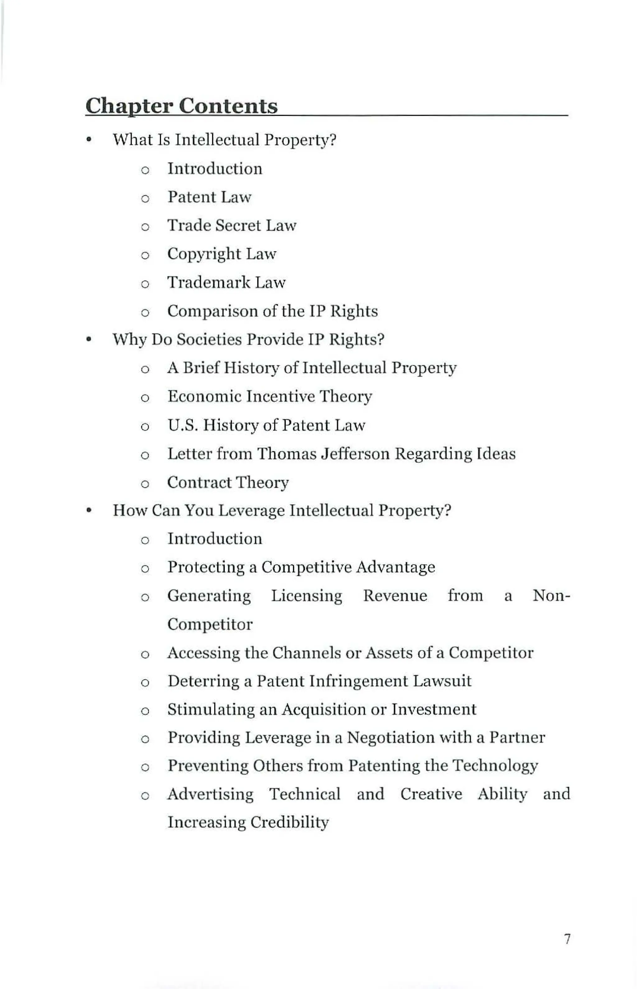Chapter Contents
• What Is Intellectual Property?
o Introduction
o Patent Law
o Trade Secret Law
o Copyright Law
o Trademark La'"'
o Comparison of the IP Rights
• Why Do Societies Provide IP Rights?
o A Brief History of Intellectual Property
o Economic Incentive Theory
o U.S. History of Patent Law
o Letter from Thomas Jefferson Regarding Ideas
o Contract Theory
• How Can You Leverage Intellectual Property?
o Introduction
o Protecting a Competitive Advantage
o Generating Licensing Revenue from a Non-
Competitor
o Accessing the Channels or Assets of a Competitor
o Deterring a Patent Infringement Lawsuit
o Stimulating an Acquisition or Investment
o Providing Leverage in a Negotiation with a Partner
o Preventing Others from Patenting the Technology
o Advertising Technical and Creative Ability and
Increasing Credibility
7
 