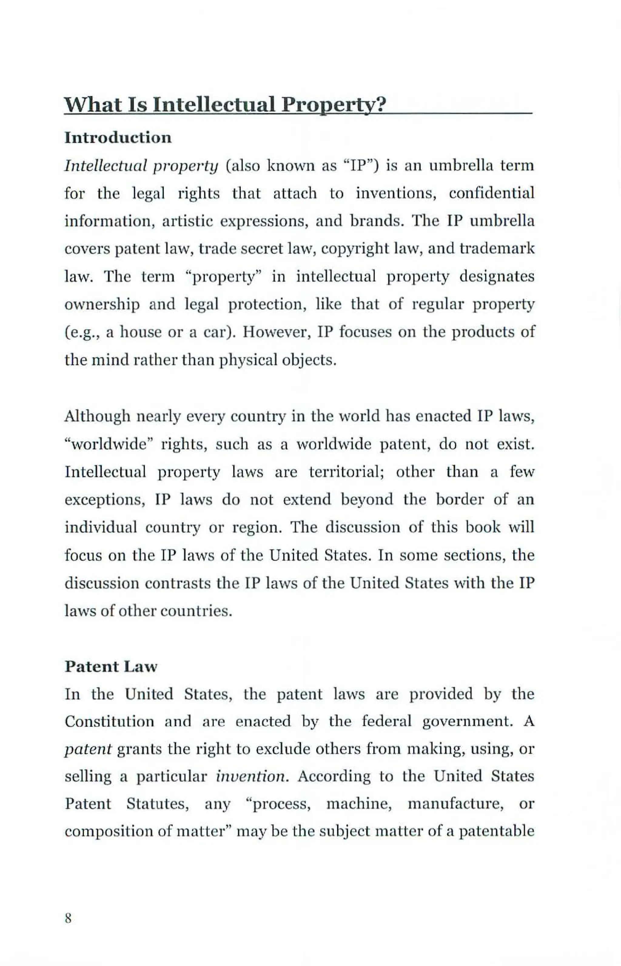 What Is Intellectual Property?
Introduction
Intellectual property (also known as "IP") is an umbrella term
for the legal rights that attach to inventions, confidential
information, artistic expressions, and brands. The IP umbrella
covers patent law, trade secret law, copyright Jaw, and b·ademark
law. The term "property" in intellectual property designates
ownership and legal protection, like that of regular property
(e.g., a house or a car). However, IP focuses on the products of
the mind rather than physical objects.
Although nearly every country in the world has enacted IP laws,
"worldwide" rights, such as a worldwide patent, do not exist.
Intellectual property laws are territorial; other than a few
exceptions, IP laws do not extend beyond the border of an
individual country or region. The discussion of this book will
focus on the IP laws of the United States. In some sections, the
discussion contrasts the IP laws of the United States ·vith the IP
laws of other countries.
Patent Law
In the United States, the patent laws are provided by the
Constitution and are enacted by the federal government. A
patent grants the right to exclude others from making, using, or
selling a particular invention. According to the United States
Patent Statutes, any "process, machine, manufacture, or
composition of matter" may be the subject matter of a patentable
8
 