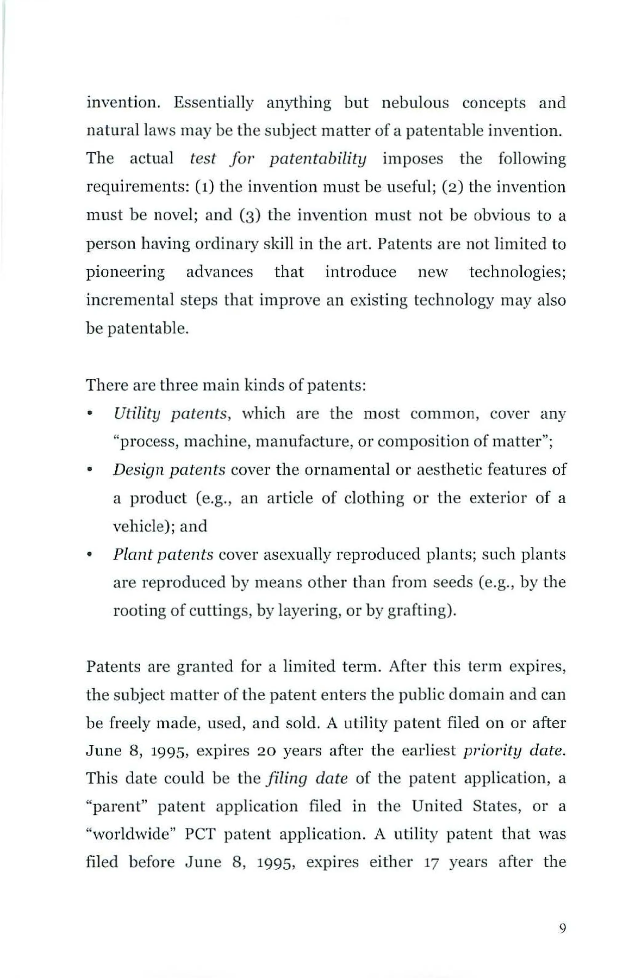 invention. Essentially anything but nebulous concepts and
natural laws may be the subject matter of a patentable invention.
The actual test for patentability imposes the following
requirements: (1) the invention must be useful; (2) the invention
must be novel; and (3) the invention must not be obvious to a
person having ordinary skill in the art. Patents are not limited to
pioneering advances that introduce new technologies;
incremental steps that improve an existing technology may also
be patentable.
There are three main kinds of patents:
• Utility patents, which are the most common, cover any
"process, machine, manufacture, or composition of matter";
• Design patents cover the ornamental or aesthetic features of
a product (e.g., an article of clothing or the exterior of a
vehicle); and
• Plant patents cover asexually reproduced plants; such plants
are reproduced by means other than from seeds (e.g., by the
rooting of cuttings, by layering, or by grafting).
Patents are granted for a limited term. After this term expires,
the subject matter of the patent enters the public domain and can
be freely made, used, and sold. A utility patent filed on or after
June 8, 1995, expires 20 years after the earliest priority date.
This date could be the filing date of the patent application, a
"parent" patent application filed in the United States, or a
"worldwide" PCT patent application. A utility patent that was
filed before June 8, 1995, expires either 17 years after the
9
 