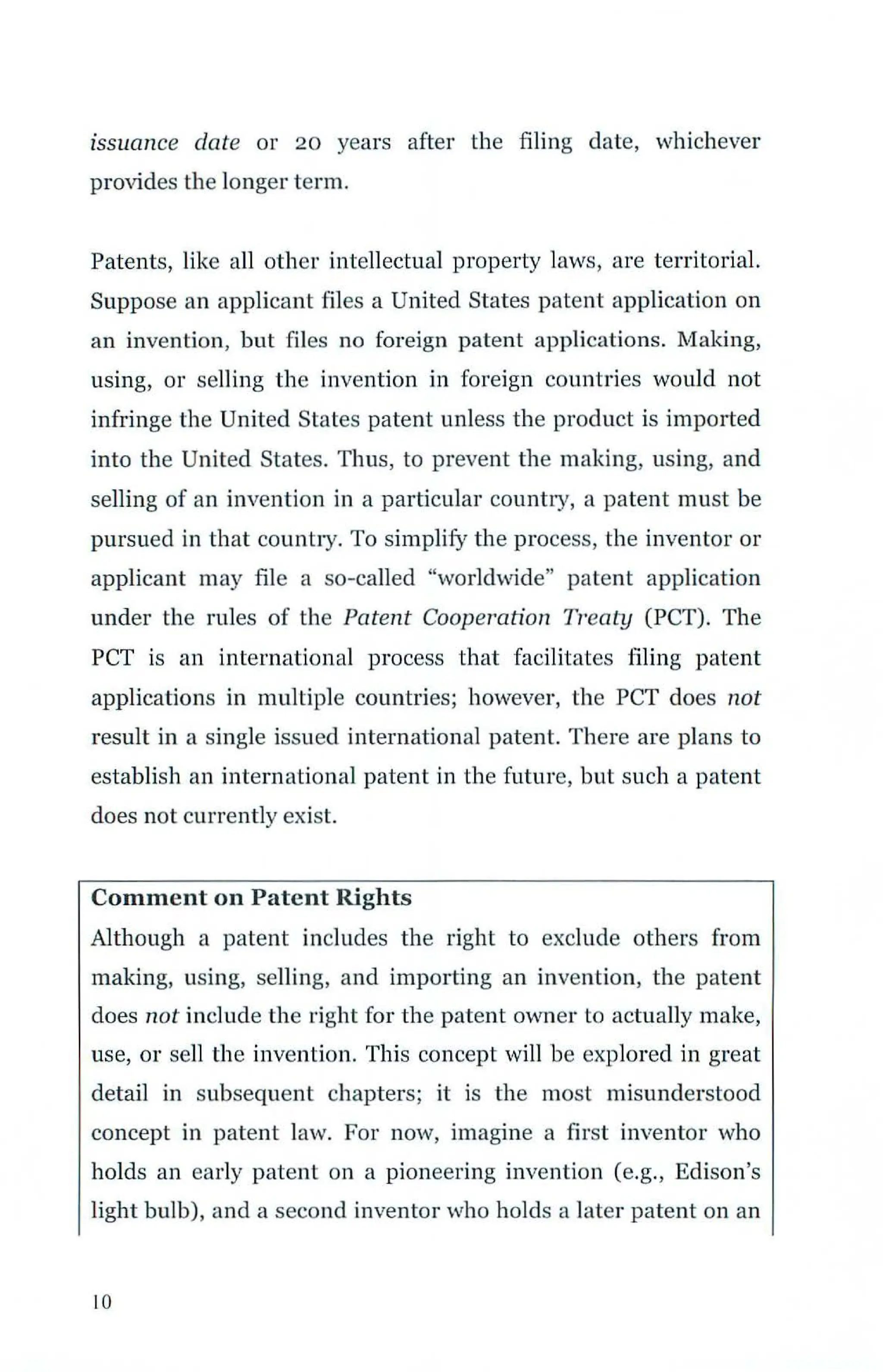 issuance date or 20 years after the filing date, whichever
provides the longer term.
Patents, like all other intellectual property laws, are territorial.
Suppose an applicant files a United States patent application on
an invention, but files no foreign patent applications. Making,
using, or selling the invention in foreign countries would not
infringe the United States patent unless the product is imported
into the United States. Thus, to prevent the making, using, and
selling of an invention in a particular country, a patent must be
pursued in that country. To simplify the process, the inventor or
applicant may file a so-called "worldwide" patent application
under the rules of the Patent Cooperation Treaty (PCT). The
PCT is an international process that facilitates filing patent
applications in multiple countries; however, the PCT does not
result in a single issued international patent. There are plans to
establish an international patent in the future, but such a patent
does not currently exist.
Comment on Patent Rights
Although a patent includes the right to exclude others from
making, using, selling, and importing an invention, the patent
does not include the right for the patent owner to actually make,
use, or sell the invention. This concept will be explored in great
detail in subsequent chapters; it is the most misunderstood
concept in patent law. For now, imagine a first inventor who
holds an early patent on a pioneering invention (e.g., Edison's
light bulb), and a second inventor who holds a later patent on an
10
 