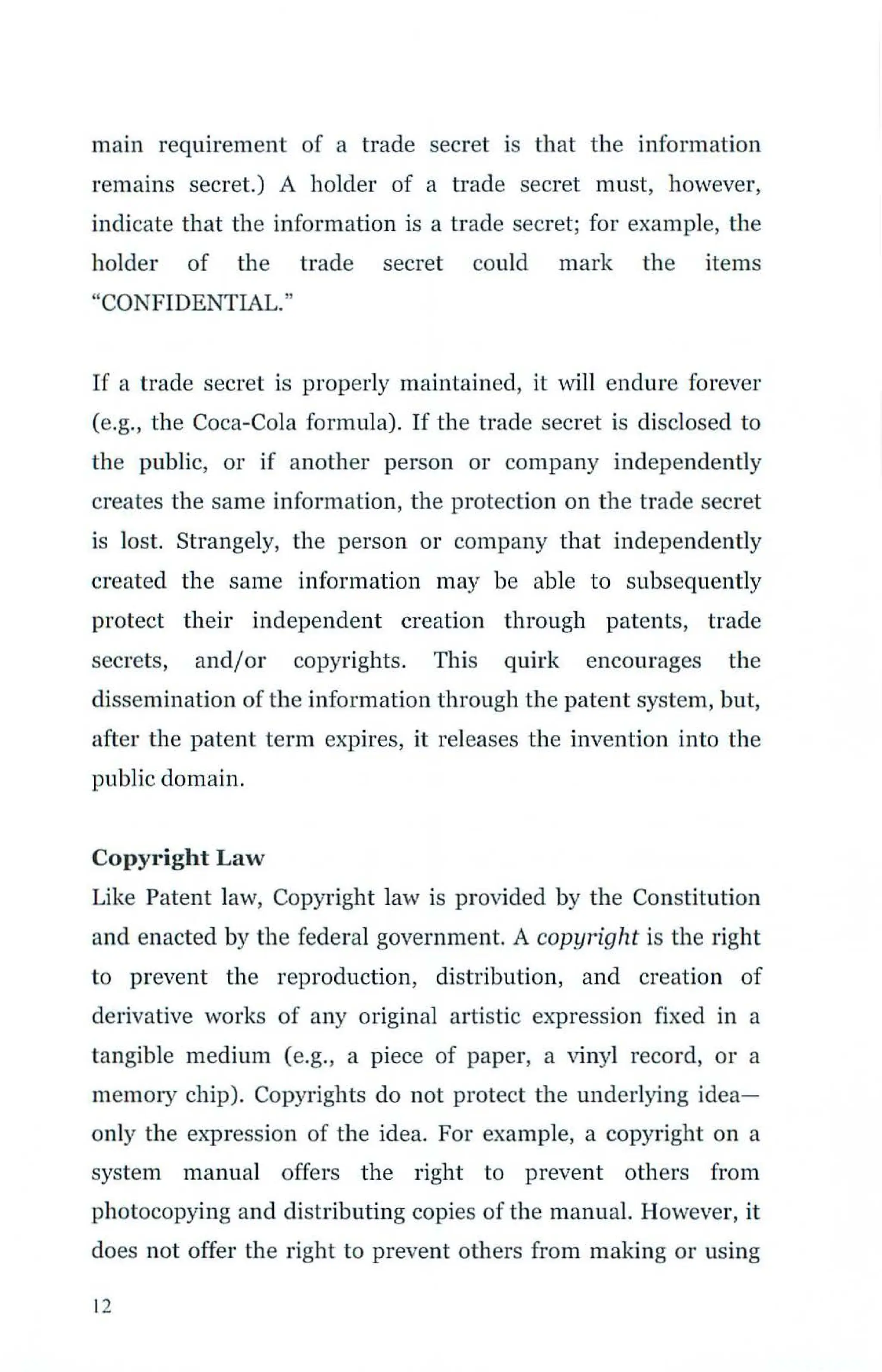 main requirement of a trade secret is that the information
remains secret.) A holder of a trade secret must, however,
indicate that the information is a trade secret; for example, the
holder of the trade secret could mark the items
"CONFIDENTIAL."
If a trade secret is properly maintained, it "fill endure forever
(e.g., the Coca-Cola formula). If the trade secret is disclosed to
the public, or if another person or company independently
creates the same information, the protection on the trade secret
is lost. Strangely, the person or company that independently
created the same information may be able to subsequently
protect their independent creation through patents, trade
secrets, and/or copyrights. This quirk encourages the
dissemination of the information through the patent system, but,
after the patent term expires, it releases the invention into the
public domain.
Copyright Law
Like Patent law, Copyright law is provided by the Constitution
and enacted by the federal government. A copyright is the right
to prevent the reproduction, distribution, and creation of
derivative works of any original artistic expression fixed in a
tangible medium (e.g., a piece of paper, a vinyl record, or a
memory chip). Copyrights do not protect the underlying idea-
only the e)rpression of the idea. For example, a copyright on a
system manual offers the right to prevent others from
photocopying and distributing copies of the manual. However, it
does not offer the right to prevent others from making or using
12
 