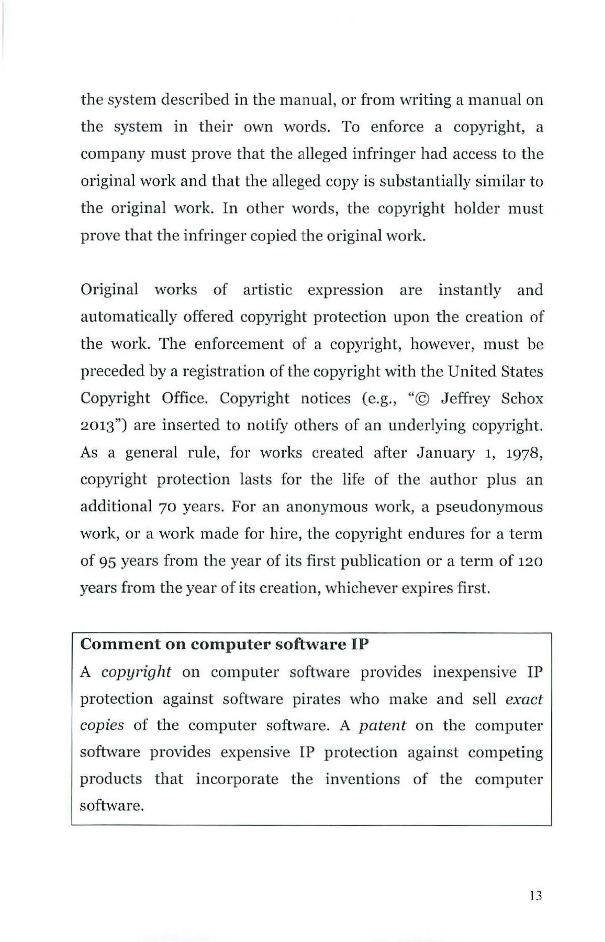 the system described in the manual, or from writing a manual on
the system in their own words. To enforce a copyright, a
company must prove that the alleged infringer had access to the
original work and that the alleged copy is substantially similar to
the original work. In other words, the copyright holder must
prove that the infringer copied the original work.
Original works of artistic expression are instantly and
automatically offered copyright protection upon the creation of
the work. The enforcement of a copyright, however, must be
preceded by a registration of the copyright with the United States
Copyright Office. Copyright notices (e.g., "© Jeffrey Schox
2013") are inserted to notify others of an underlying copyright.
As a general rule, for works created after January 1, 1978,
copyright protection lasts for the life of the author plus an
additional 70 years. For an anonymous work, a pseudonymous
work, or a work made for hire, the copyright endures for a term
of 95 years from the year of its first publication or a term of 120
years from the year of its creation, whichever expires first.
Comment on computer software IP
A copyright on computer software provides inexpensive IP
protection against software pirates who make and sell exact
copies of the computer software. A patent on the computer
software provides expensive IP protection against competing
products that incorporate the inventions of the computer
software.
13
 