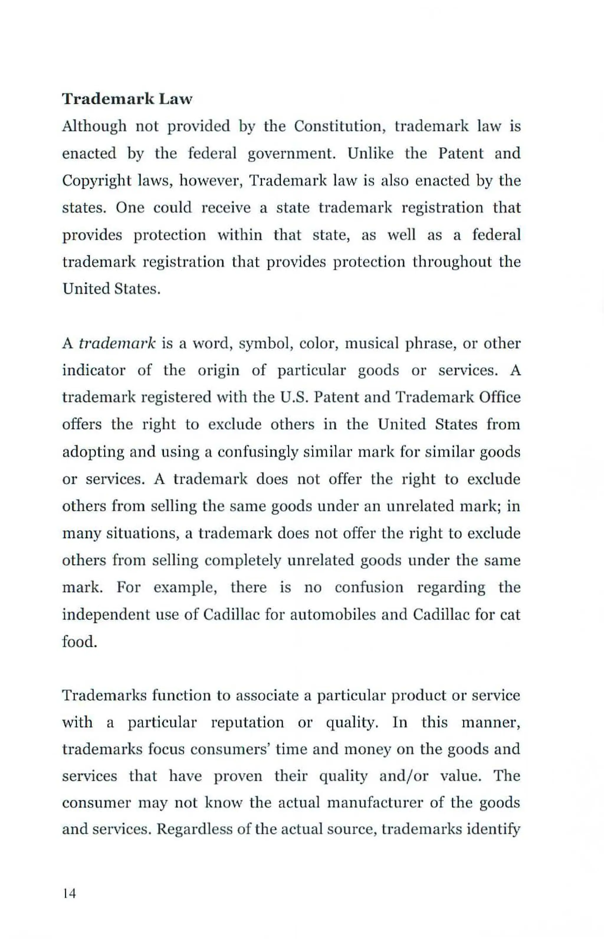 Trademark Law
Although not provided by the Constitution, trademark law is
enacted by the federal government. Unlike the Patent and
Copyright laws, however, Trademark law is also enacted by the
states. One could receive a state trademark registration that
provides protection within that state, as we11 as a federal
trademark registration that provides protection throughout the
United States.
A trademark is a word, symbol, color, musical phrase, or other
indicator of the origin of particular goods or services. A
trademark registered with the U.S. Patent and Trademark Office
offers the right to exclude others in the United States from
adopting and using a confusingly similar mark for similar goods
or services. A trademark does not offer the right to exclude
others from selling the same goods under an unrelated mark; in
many situations, a trademark does not offer the right to exclude
others fro m selling completely unrelated goods under the same
mark. For example, there is no confusion regarding the
independent use of Cadillac for automobiles and Caclillac for cat
food.
Trademarks function to associate a particular product or service
with a particular reputation or quality. In this manner,
trademarks focus consumers' time and money on the goods and
services that have proven their quality and/or value. The
consumer may not know the actual manufacturer of the goods
and services. Regardless of the actual source, trademarks identify
1
4
 