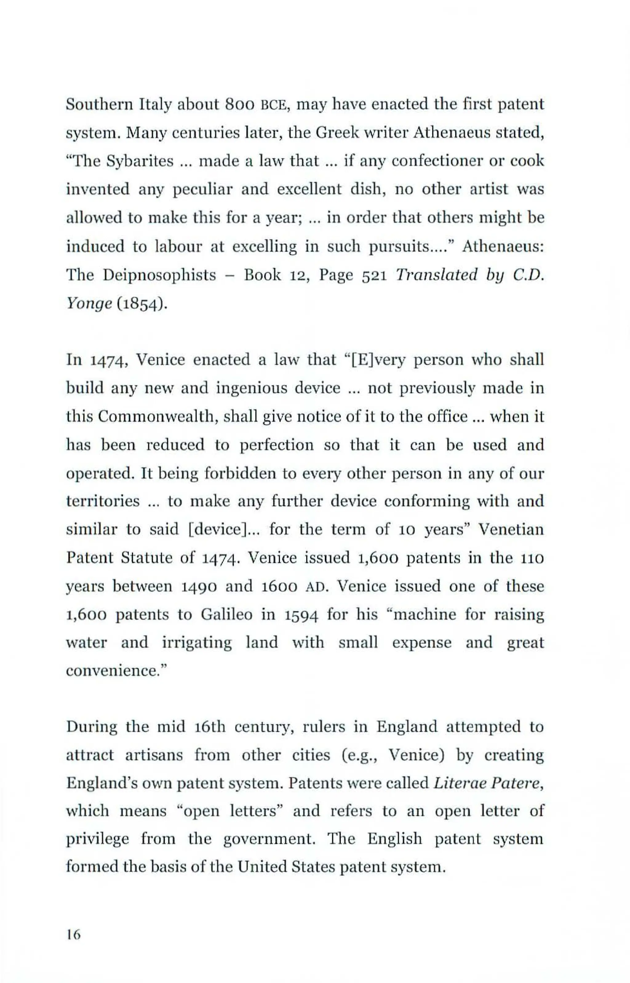 Southern Italy about Boo BCE, may have enacted the first patent
system. Many centuries later, the Greek writer Athenaeus stated,
"The Sybarites ... made a law that ... if any confectioner or cook
invented any peculiar and excellent dish, no other artist was
allowed to make this for a year; ... in order that others might be
induced to labour at excelling in such pursuits...." Athenaeus:
The Deipnosophists - Book 12, Page 521 Translated by C.D.
Yonge (1854).
In 1474, Venice enacted a law that "[E]very person who shall
build any new and ingenious device ... not previously made in
this Commonwealth, shall give notice of it to the office ... when it
has been reduced to perfection so that it can be used and
operated. It being forbidden to eve1
y other person in any of our
territories ... to make any further device conforming with and
similar to said [device]... for the term of 10 years" Venetian
Patent Statute of 1474. Venice issued 1,600 patents in the no
years between 1490 and 1600 AD. Venice issued one of these
1,600 patents to Galileo in 1594 for his "machine for raising
water and irrigating land with small expense and great
convenience."
During the mid 16th century, rulers in England attempted to
attract artisans from other cities (e.g., Venice) by creating
England's own patent system. Patents were called Literae Pate1
·e,
which means "open letters" and refers to an open letter of
privilege from the government. The English patent system
formed the basis of the United States patent system.
16
 