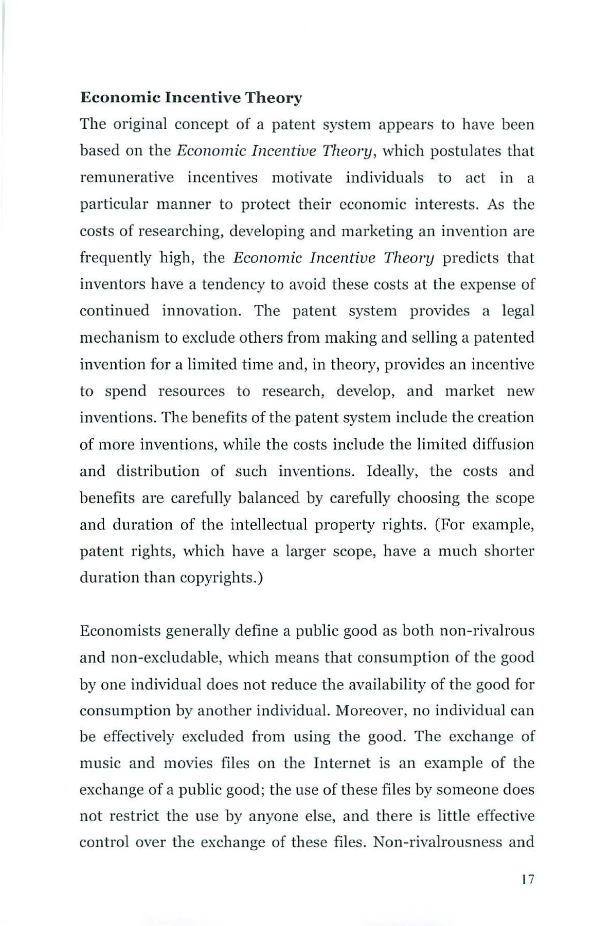 Economic Incentive Theory
The original concept of a patent system appears to have been
based on the Economic Incentive Theory, which postulates that
remunerative incentives motivate individuals to act in a
particular manner to protect their economic interests. As the
costs of researching, developing and marketing an invention are
frequently high, the Economic Incentive Theory predicts that
inventors have a tendency to avoid these costs at the expense of
continued innovation. The patent system provides a legal
mechanism to exclude others from making and selling a patented
invention for a limited time and, in theory, provides an incentive
to spend resources to research, develop, and market new
inventions. The benefits of the patent system include the creation
of more inventions, while the costs include the limited diffusion
and distribution of such inventions. Ideally, the costs and
benefits are carefully balanced by carefully choosing the scope
and duration of the intellectual property rights. (For example,
patent rights, which have a larger scope, have a much shorter
duration than copyrights.)
Economists generally define a public good as both non-rivalrous
and non-excludable, which means that consumption of the good
by one individual does not reduce the availability of the good fo r
consumption by another individual. Moreover, no individual can
be effectively excluded from using the good. The exchange of
music and movies files on the Internet is an example of the
exchange of a public good; the use of these files by someone does
not restrict the use by anyone else, and there is little effective
control over the exchange of these files. Non-rivalrousness and
17
 