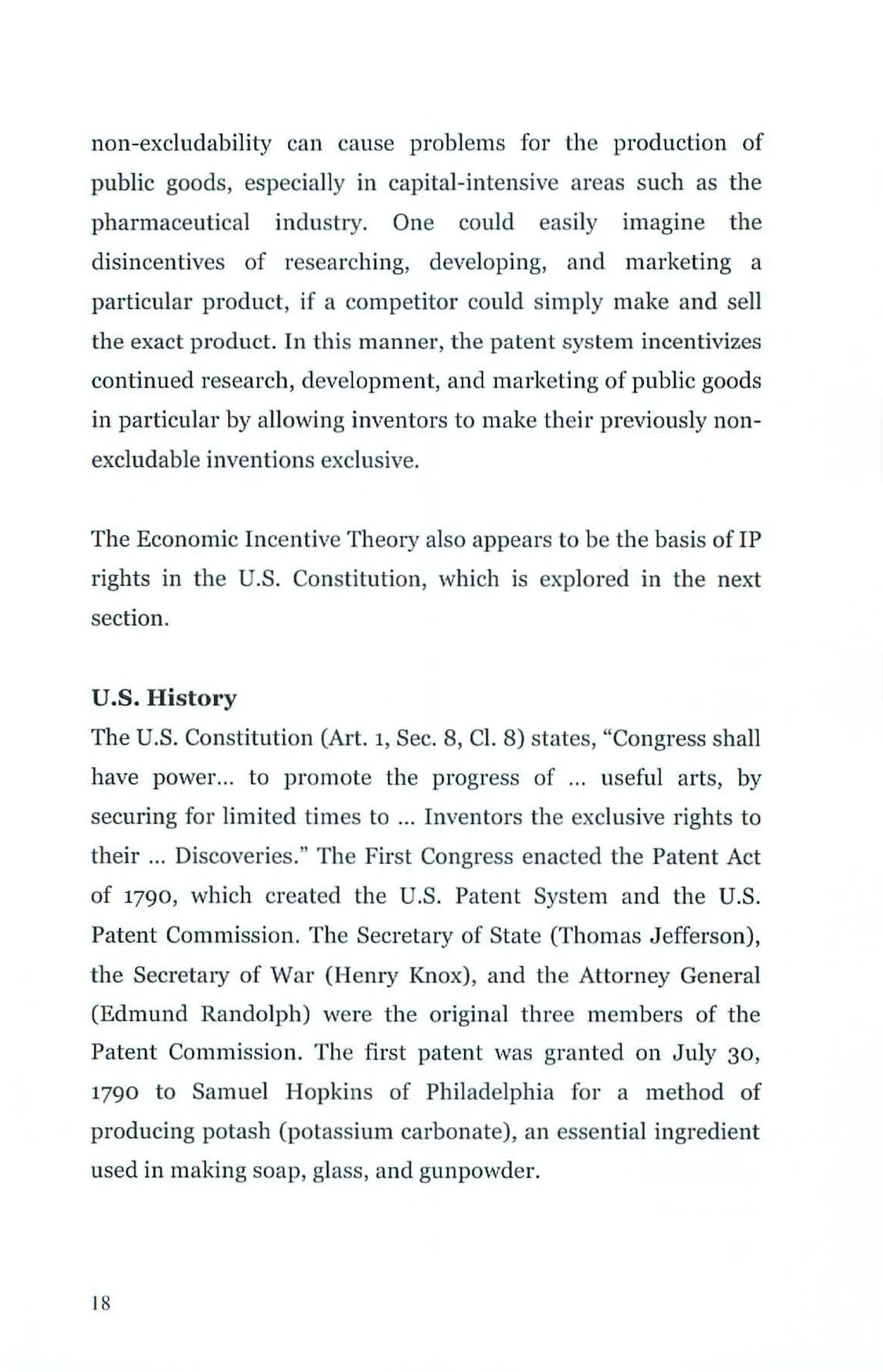 non-excludability can cause problems for the production of
public goods, especially in capital-intensive areas such as the
pharmaceutical industry. One could easily imagine the
disincentives of researching, developing, and marketing a
particular product, if a competitor could simply make and sell
the exact product. In this manner, the patent system incentivizes
continued research, development, and marketing of public goods
in particular by allowing inventors to make their previously non-
excludable inventions exclusive.
The Economic Incentive Theory also appears to be the basis of IP
rights in the U.S. Constitution, which is explored in the next
section.
U.S. History
The U.S. Constitution (Art. 1, Sec. 8, Cl. 8) states, "Congress shall
have power... to promote the progress of ... useful arts, by
securing for limited times to ... Inventors the exclusive rights to
their ... Discoveries." The FiTst Congress enacted the Patent Act
of 1790, which created the U.S. Patent System and the U.S.
Patent Commission. The Secretary of State (Thomas Jefferson),
the Secretary of War (Henry Knox), and the Attorney General
(Edmund Randolph) were the original three members of the
Patent Commission. The first patent was granted on July 30,
1790 to Samuel Hopkins of Philadelphia for a method of
producing potash (potassium carbonate), an essential ingredient
used in making soap, glass, and gunpowder.
18
 