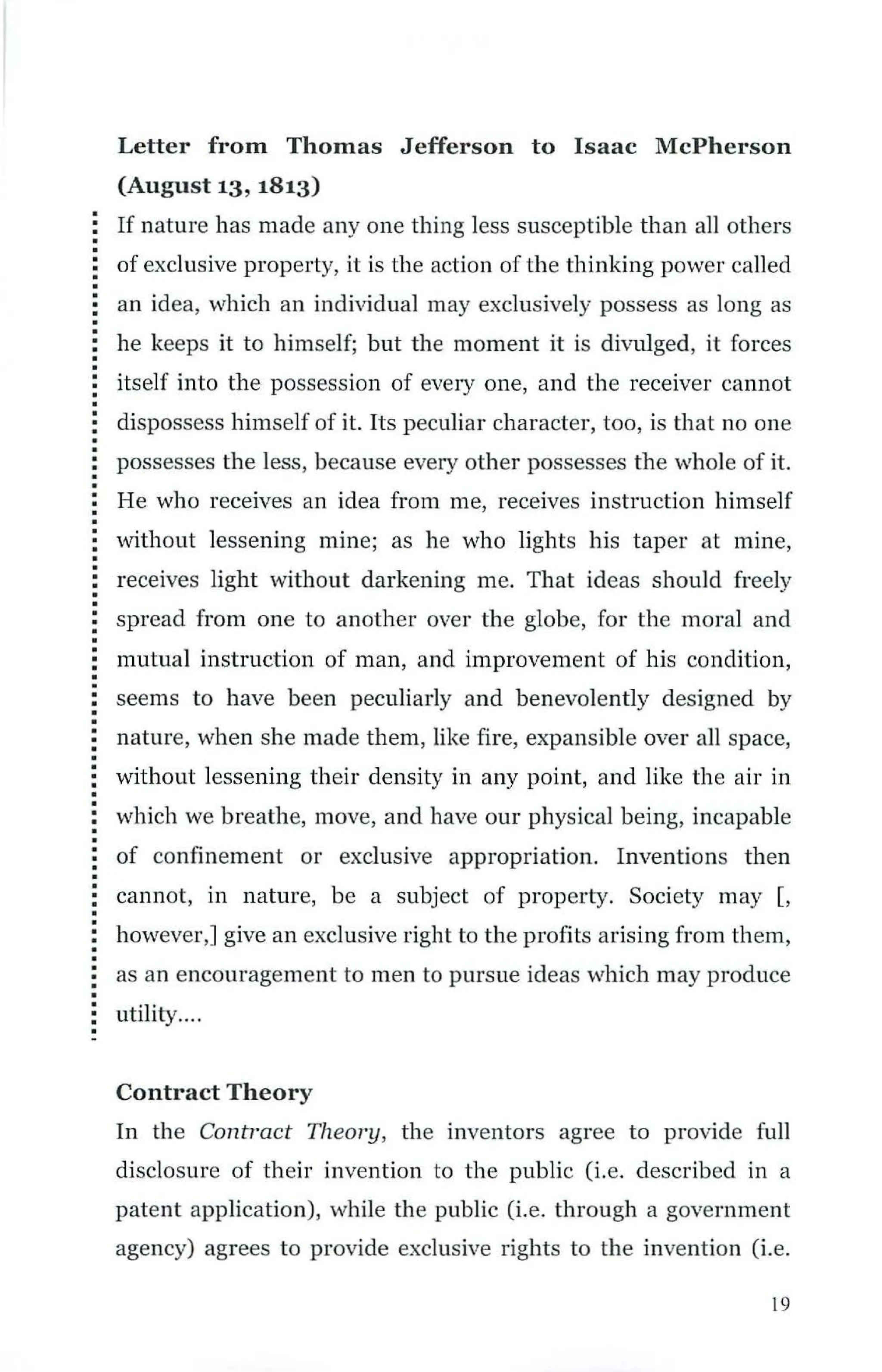 Letter from Thomas Jefferson to Isaac McPherson
(August 13, 1813)
If nature has made any one thing less susceptible than all others
of exclusive property, it is the action ofthe thinking power called
an idea, ·which an individual may exclusively possess as long as
he keeps it to himself; but the moment it is divulged, it forces
itself into the possession of every one, and the receiver cannot
dispossess himself of it. Its peculiar character, too, is that no one
possesses the less, because every other possesses the whole of it.
He who receives an idea from me, receives instruction himself
without lessening mine; as he who lights his taper at mine,
receives light without darkening me. That ideas should freely
spread from one to another over the globe, for the moral and
mutual instruction of man, and improvement of his condition,
seems to have been peculiarly and benevolently designed by
nature, when she made them, like fire, expansible over all space,
without lessening their density in any point, and like the air in
which we breathe, move, and have our physical being, incapable
of confinement or exclusive appropriation. Inventions then
cannot, in nature, be a subject of property. Society may [,
however,] give an exclusive right to the profits arising from them,
as an encouragement to men to pursue ideas which may produce
utility....
Contract Theory
In the Contract Theory, the inventors agree to provide full
disclosure of their invention to the public (i.e. described in a
patent application), while the public (i.e. through a government
agency) agrees to provide exclusive rights to the invention (i.e.
19
 