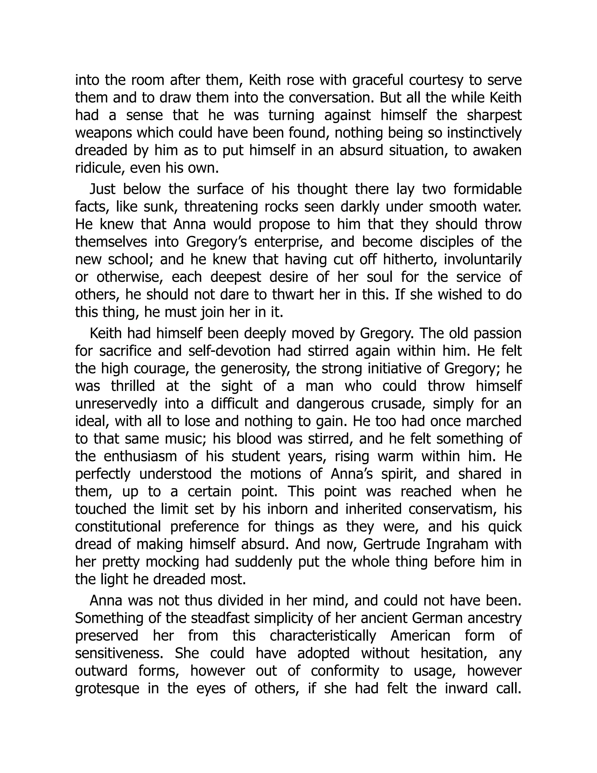 into the room after them, Keith rose with graceful courtesy to serve
them and to draw them into the conversation. But all the while Keith
had a sense that he was turning against himself the sharpest
weapons which could have been found, nothing being so instinctively
dreaded by him as to put himself in an absurd situation, to awaken
ridicule, even his own.
Just below the surface of his thought there lay two formidable
facts, like sunk, threatening rocks seen darkly under smooth water.
He knew that Anna would propose to him that they should throw
themselves into Gregory’s enterprise, and become disciples of the
new school; and he knew that having cut off hitherto, involuntarily
or otherwise, each deepest desire of her soul for the service of
others, he should not dare to thwart her in this. If she wished to do
this thing, he must join her in it.
Keith had himself been deeply moved by Gregory. The old passion
for sacrifice and self-devotion had stirred again within him. He felt
the high courage, the generosity, the strong initiative of Gregory; he
was thrilled at the sight of a man who could throw himself
unreservedly into a difficult and dangerous crusade, simply for an
ideal, with all to lose and nothing to gain. He too had once marched
to that same music; his blood was stirred, and he felt something of
the enthusiasm of his student years, rising warm within him. He
perfectly understood the motions of Anna’s spirit, and shared in
them, up to a certain point. This point was reached when he
touched the limit set by his inborn and inherited conservatism, his
constitutional preference for things as they were, and his quick
dread of making himself absurd. And now, Gertrude Ingraham with
her pretty mocking had suddenly put the whole thing before him in
the light he dreaded most.
Anna was not thus divided in her mind, and could not have been.
Something of the steadfast simplicity of her ancient German ancestry
preserved her from this characteristically American form of
sensitiveness. She could have adopted without hesitation, any
outward forms, however out of conformity to usage, however
grotesque in the eyes of others, if she had felt the inward call.
 