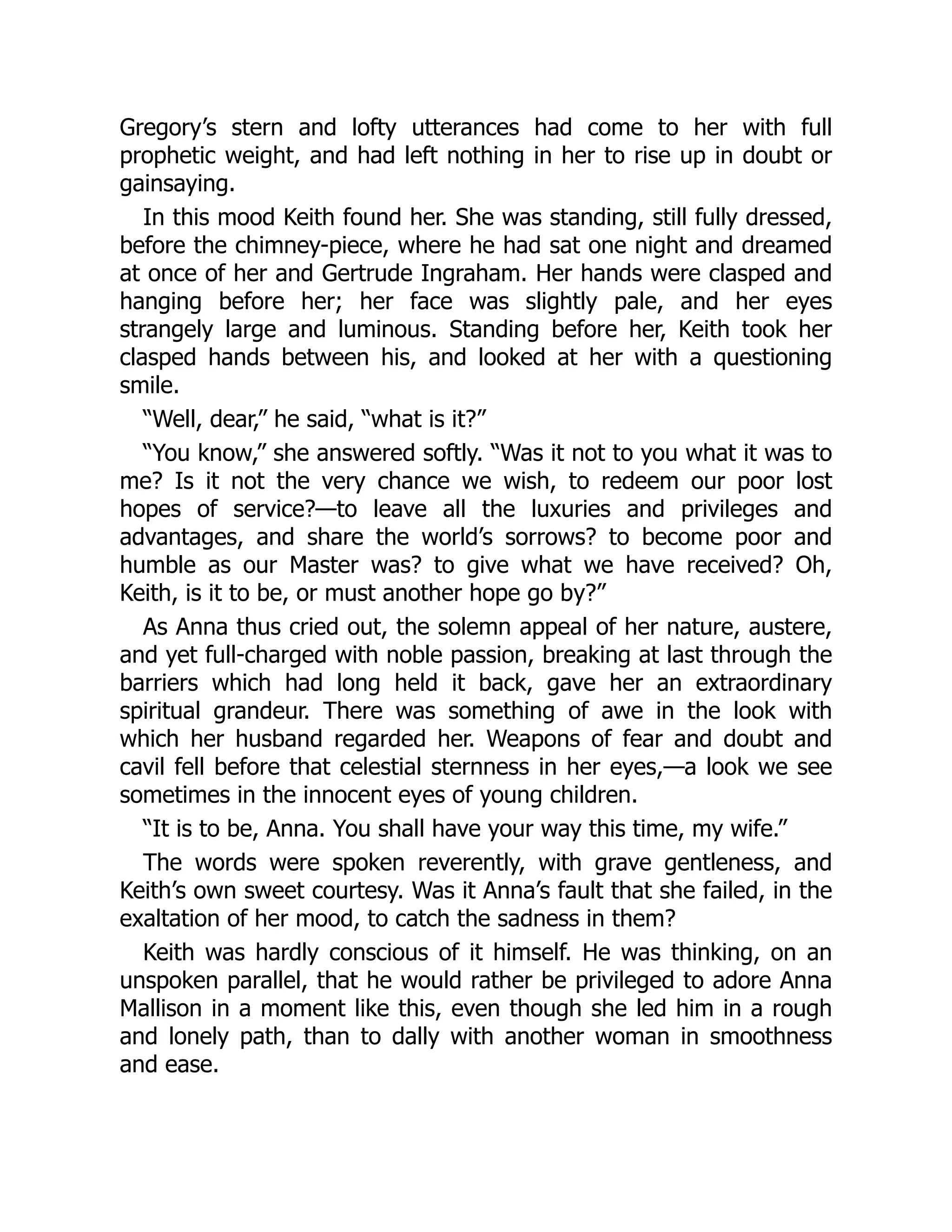 Gregory’s stern and lofty utterances had come to her with full
prophetic weight, and had left nothing in her to rise up in doubt or
gainsaying.
In this mood Keith found her. She was standing, still fully dressed,
before the chimney-piece, where he had sat one night and dreamed
at once of her and Gertrude Ingraham. Her hands were clasped and
hanging before her; her face was slightly pale, and her eyes
strangely large and luminous. Standing before her, Keith took her
clasped hands between his, and looked at her with a questioning
smile.
“Well, dear,” he said, “what is it?”
“You know,” she answered softly. “Was it not to you what it was to
me? Is it not the very chance we wish, to redeem our poor lost
hopes of service?—to leave all the luxuries and privileges and
advantages, and share the world’s sorrows? to become poor and
humble as our Master was? to give what we have received? Oh,
Keith, is it to be, or must another hope go by?”
As Anna thus cried out, the solemn appeal of her nature, austere,
and yet full-charged with noble passion, breaking at last through the
barriers which had long held it back, gave her an extraordinary
spiritual grandeur. There was something of awe in the look with
which her husband regarded her. Weapons of fear and doubt and
cavil fell before that celestial sternness in her eyes,—a look we see
sometimes in the innocent eyes of young children.
“It is to be, Anna. You shall have your way this time, my wife.”
The words were spoken reverently, with grave gentleness, and
Keith’s own sweet courtesy. Was it Anna’s fault that she failed, in the
exaltation of her mood, to catch the sadness in them?
Keith was hardly conscious of it himself. He was thinking, on an
unspoken parallel, that he would rather be privileged to adore Anna
Mallison in a moment like this, even though she led him in a rough
and lonely path, than to dally with another woman in smoothness
and ease.
 