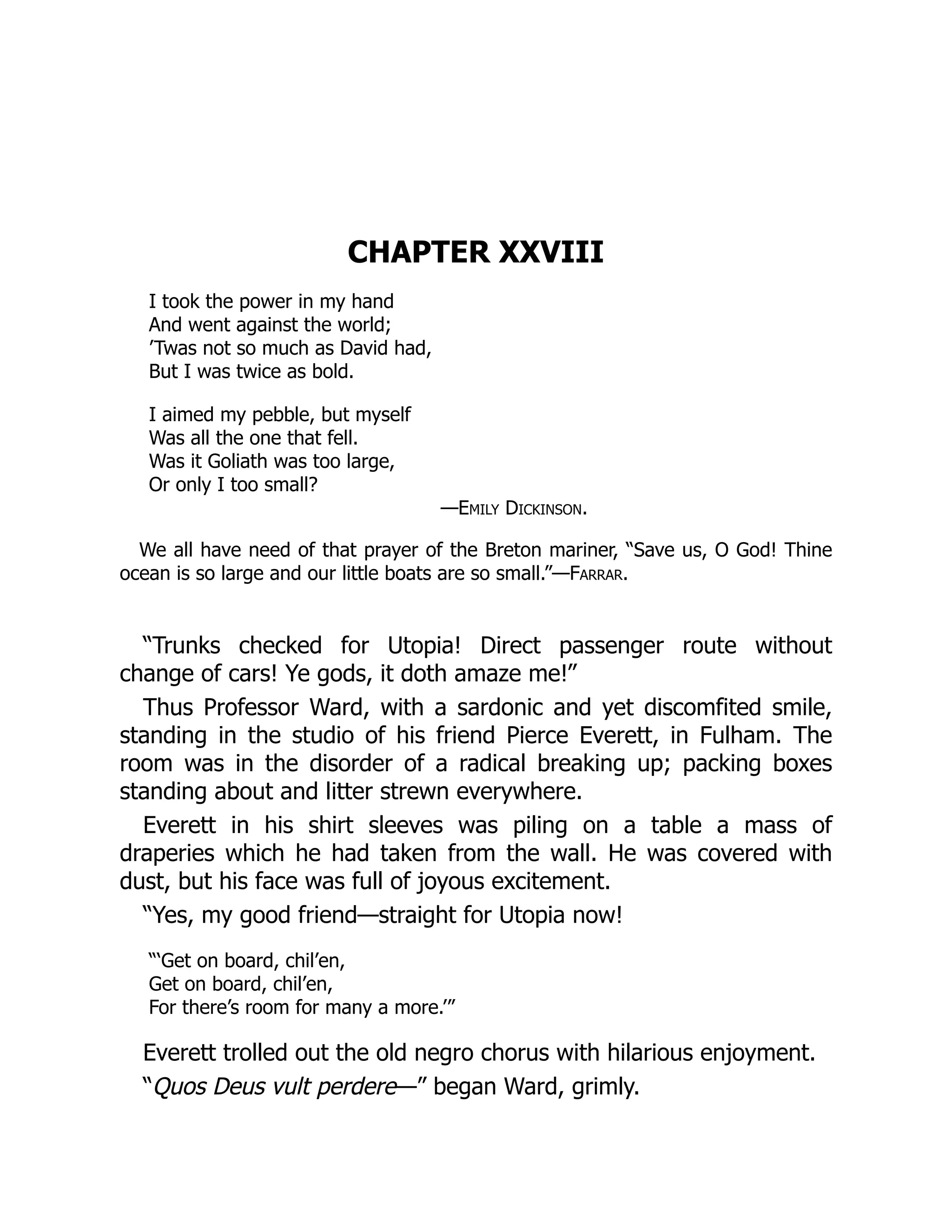 CHAPTER XXVIII
I took the power in my hand
And went against the world;
’Twas not so much as David had,
But I was twice as bold.
I aimed my pebble, but myself
Was all the one that fell.
Was it Goliath was too large,
Or only I too small?
—Emily Dickinson.
We all have need of that prayer of the Breton mariner, “Save us, O God! Thine
ocean is so large and our little boats are so small.”—Farrar.
“Trunks checked for Utopia! Direct passenger route without
change of cars! Ye gods, it doth amaze me!”
Thus Professor Ward, with a sardonic and yet discomfited smile,
standing in the studio of his friend Pierce Everett, in Fulham. The
room was in the disorder of a radical breaking up; packing boxes
standing about and litter strewn everywhere.
Everett in his shirt sleeves was piling on a table a mass of
draperies which he had taken from the wall. He was covered with
dust, but his face was full of joyous excitement.
“Yes, my good friend—straight for Utopia now!
“‘Get on board, chil’en,
Get on board, chil’en,
For there’s room for many a more.’”
Everett trolled out the old negro chorus with hilarious enjoyment.
“Quos Deus vult perdere—” began Ward, grimly.
 