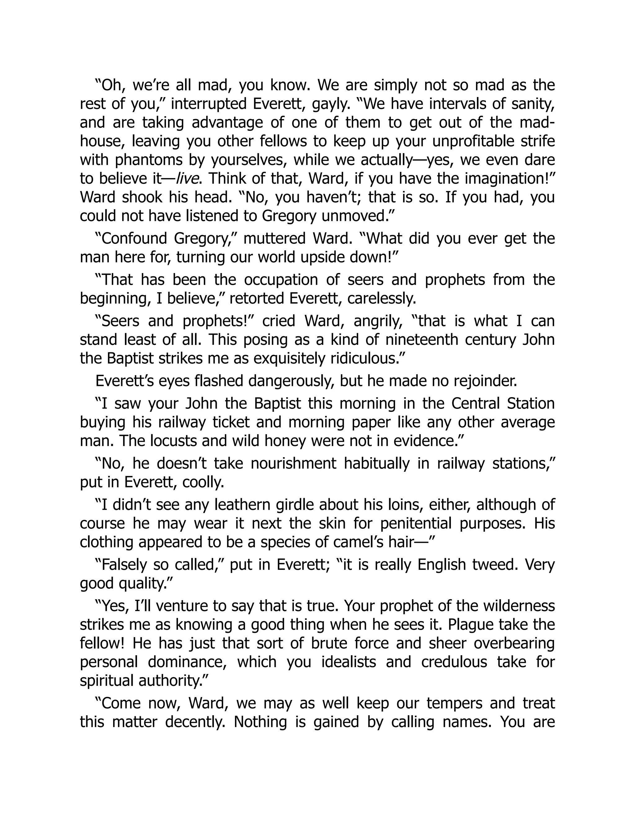 “Oh, we’re all mad, you know. We are simply not so mad as the
rest of you,” interrupted Everett, gayly. “We have intervals of sanity,
and are taking advantage of one of them to get out of the mad-
house, leaving you other fellows to keep up your unprofitable strife
with phantoms by yourselves, while we actually—yes, we even dare
to believe it—live. Think of that, Ward, if you have the imagination!”
Ward shook his head. “No, you haven’t; that is so. If you had, you
could not have listened to Gregory unmoved.”
“Confound Gregory,” muttered Ward. “What did you ever get the
man here for, turning our world upside down!”
“That has been the occupation of seers and prophets from the
beginning, I believe,” retorted Everett, carelessly.
“Seers and prophets!” cried Ward, angrily, “that is what I can
stand least of all. This posing as a kind of nineteenth century John
the Baptist strikes me as exquisitely ridiculous.”
Everett’s eyes flashed dangerously, but he made no rejoinder.
“I saw your John the Baptist this morning in the Central Station
buying his railway ticket and morning paper like any other average
man. The locusts and wild honey were not in evidence.”
“No, he doesn’t take nourishment habitually in railway stations,”
put in Everett, coolly.
“I didn’t see any leathern girdle about his loins, either, although of
course he may wear it next the skin for penitential purposes. His
clothing appeared to be a species of camel’s hair—”
“Falsely so called,” put in Everett; “it is really English tweed. Very
good quality.”
“Yes, I’ll venture to say that is true. Your prophet of the wilderness
strikes me as knowing a good thing when he sees it. Plague take the
fellow! He has just that sort of brute force and sheer overbearing
personal dominance, which you idealists and credulous take for
spiritual authority.”
“Come now, Ward, we may as well keep our tempers and treat
this matter decently. Nothing is gained by calling names. You are
 