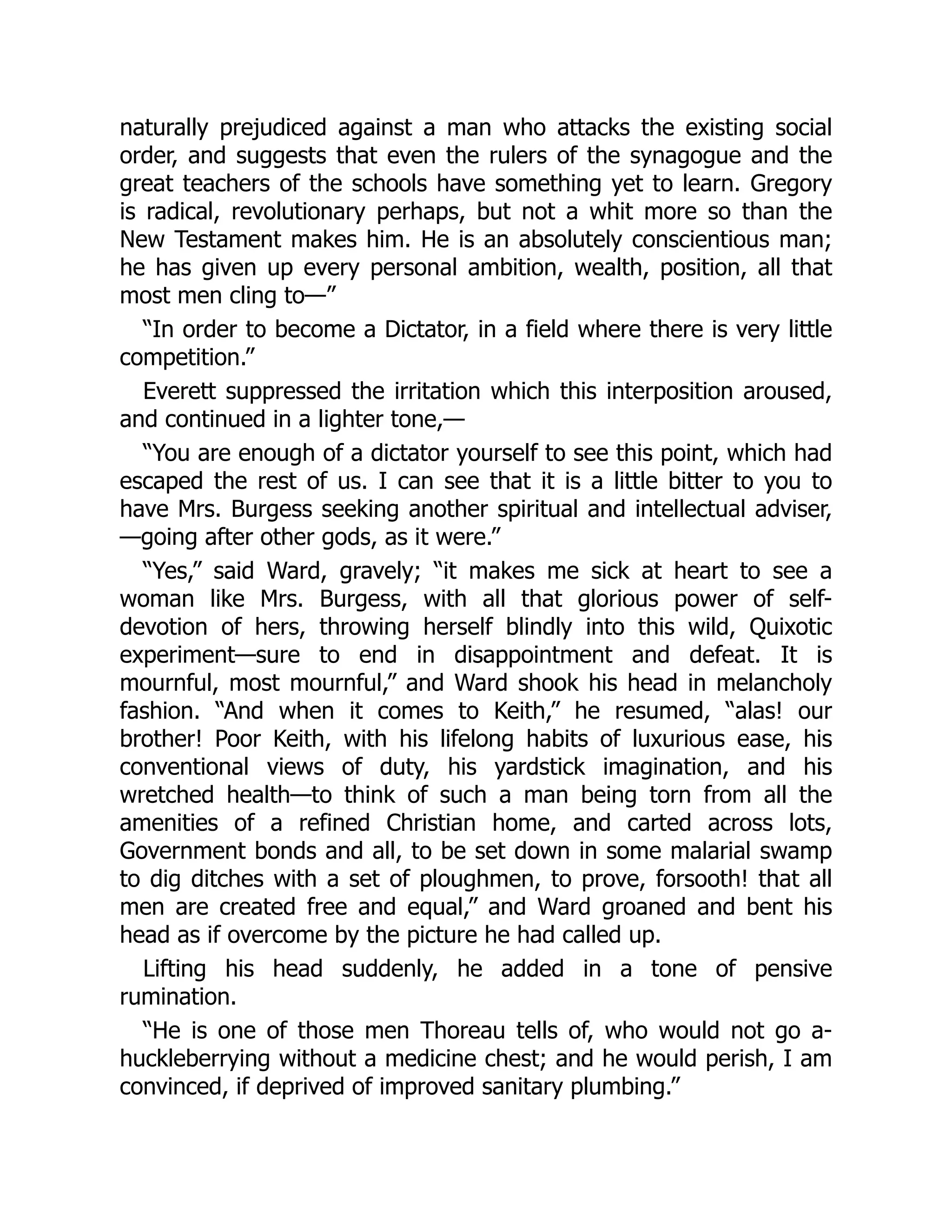 naturally prejudiced against a man who attacks the existing social
order, and suggests that even the rulers of the synagogue and the
great teachers of the schools have something yet to learn. Gregory
is radical, revolutionary perhaps, but not a whit more so than the
New Testament makes him. He is an absolutely conscientious man;
he has given up every personal ambition, wealth, position, all that
most men cling to—”
“In order to become a Dictator, in a field where there is very little
competition.”
Everett suppressed the irritation which this interposition aroused,
and continued in a lighter tone,—
“You are enough of a dictator yourself to see this point, which had
escaped the rest of us. I can see that it is a little bitter to you to
have Mrs. Burgess seeking another spiritual and intellectual adviser,
—going after other gods, as it were.”
“Yes,” said Ward, gravely; “it makes me sick at heart to see a
woman like Mrs. Burgess, with all that glorious power of self-
devotion of hers, throwing herself blindly into this wild, Quixotic
experiment—sure to end in disappointment and defeat. It is
mournful, most mournful,” and Ward shook his head in melancholy
fashion. “And when it comes to Keith,” he resumed, “alas! our
brother! Poor Keith, with his lifelong habits of luxurious ease, his
conventional views of duty, his yardstick imagination, and his
wretched health—to think of such a man being torn from all the
amenities of a refined Christian home, and carted across lots,
Government bonds and all, to be set down in some malarial swamp
to dig ditches with a set of ploughmen, to prove, forsooth! that all
men are created free and equal,” and Ward groaned and bent his
head as if overcome by the picture he had called up.
Lifting his head suddenly, he added in a tone of pensive
rumination.
“He is one of those men Thoreau tells of, who would not go a-
huckleberrying without a medicine chest; and he would perish, I am
convinced, if deprived of improved sanitary plumbing.”
 