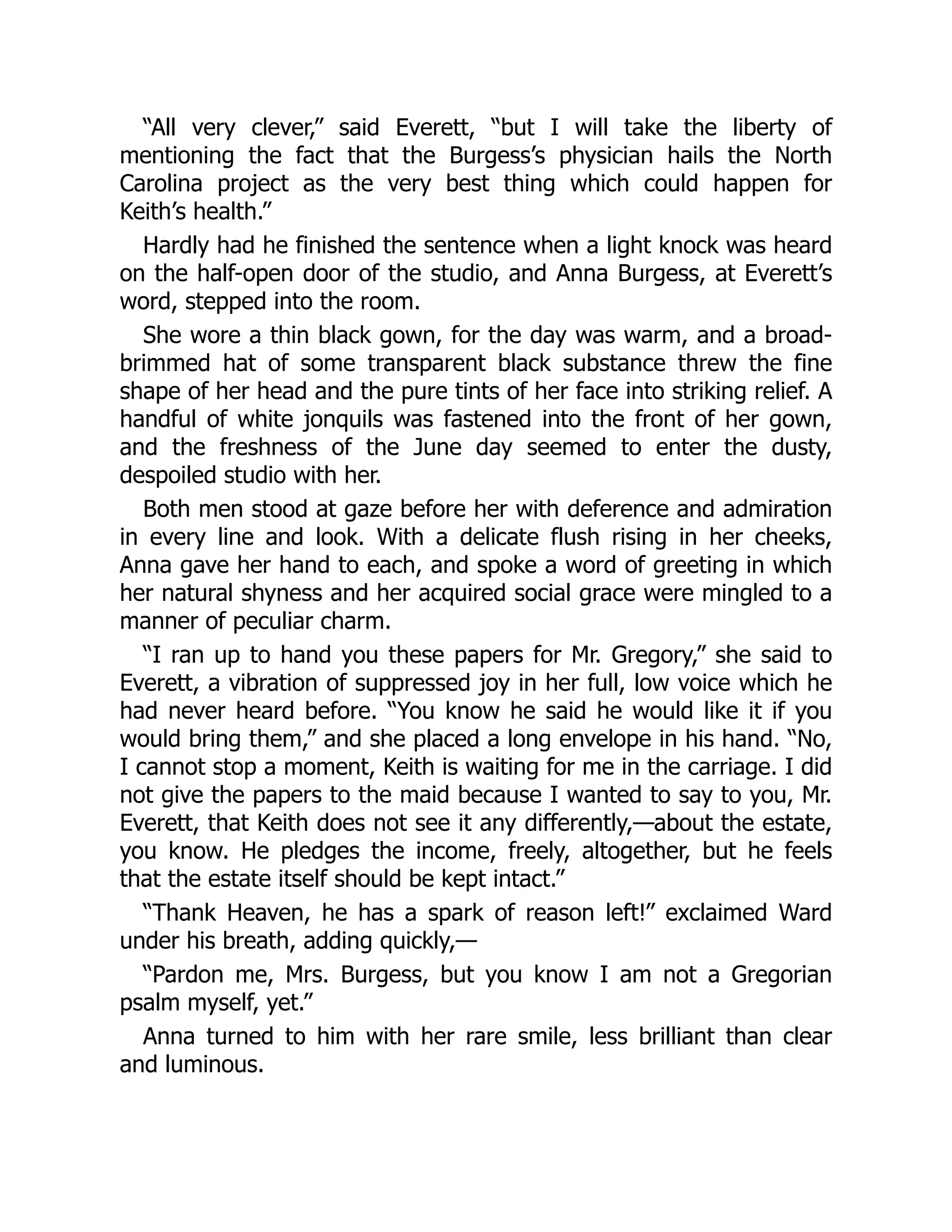 “All very clever,” said Everett, “but I will take the liberty of
mentioning the fact that the Burgess’s physician hails the North
Carolina project as the very best thing which could happen for
Keith’s health.”
Hardly had he finished the sentence when a light knock was heard
on the half-open door of the studio, and Anna Burgess, at Everett’s
word, stepped into the room.
She wore a thin black gown, for the day was warm, and a broad-
brimmed hat of some transparent black substance threw the fine
shape of her head and the pure tints of her face into striking relief. A
handful of white jonquils was fastened into the front of her gown,
and the freshness of the June day seemed to enter the dusty,
despoiled studio with her.
Both men stood at gaze before her with deference and admiration
in every line and look. With a delicate flush rising in her cheeks,
Anna gave her hand to each, and spoke a word of greeting in which
her natural shyness and her acquired social grace were mingled to a
manner of peculiar charm.
“I ran up to hand you these papers for Mr. Gregory,” she said to
Everett, a vibration of suppressed joy in her full, low voice which he
had never heard before. “You know he said he would like it if you
would bring them,” and she placed a long envelope in his hand. “No,
I cannot stop a moment, Keith is waiting for me in the carriage. I did
not give the papers to the maid because I wanted to say to you, Mr.
Everett, that Keith does not see it any differently,—about the estate,
you know. He pledges the income, freely, altogether, but he feels
that the estate itself should be kept intact.”
“Thank Heaven, he has a spark of reason left!” exclaimed Ward
under his breath, adding quickly,—
“Pardon me, Mrs. Burgess, but you know I am not a Gregorian
psalm myself, yet.”
Anna turned to him with her rare smile, less brilliant than clear
and luminous.
 