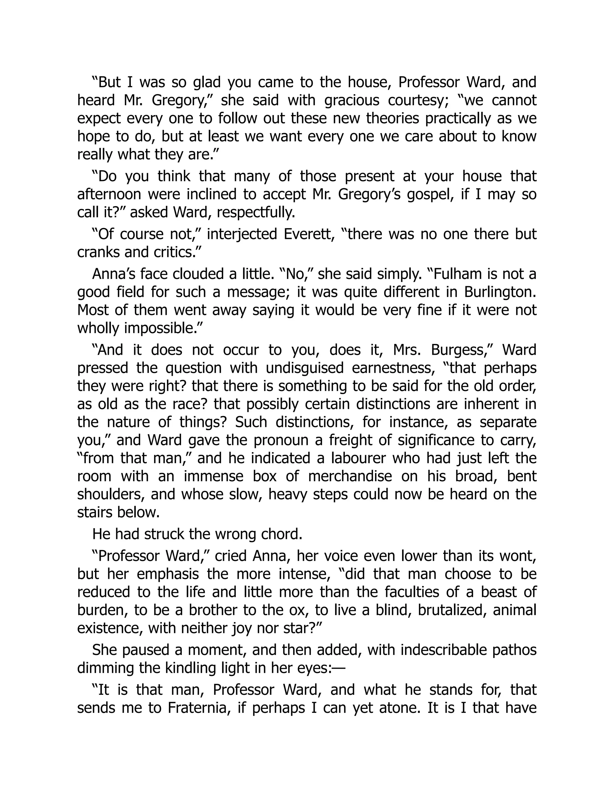 “But I was so glad you came to the house, Professor Ward, and
heard Mr. Gregory,” she said with gracious courtesy; “we cannot
expect every one to follow out these new theories practically as we
hope to do, but at least we want every one we care about to know
really what they are.”
“Do you think that many of those present at your house that
afternoon were inclined to accept Mr. Gregory’s gospel, if I may so
call it?” asked Ward, respectfully.
“Of course not,” interjected Everett, “there was no one there but
cranks and critics.”
Anna’s face clouded a little. “No,” she said simply. “Fulham is not a
good field for such a message; it was quite different in Burlington.
Most of them went away saying it would be very fine if it were not
wholly impossible.”
“And it does not occur to you, does it, Mrs. Burgess,” Ward
pressed the question with undisguised earnestness, “that perhaps
they were right? that there is something to be said for the old order,
as old as the race? that possibly certain distinctions are inherent in
the nature of things? Such distinctions, for instance, as separate
you,” and Ward gave the pronoun a freight of significance to carry,
“from that man,” and he indicated a labourer who had just left the
room with an immense box of merchandise on his broad, bent
shoulders, and whose slow, heavy steps could now be heard on the
stairs below.
He had struck the wrong chord.
“Professor Ward,” cried Anna, her voice even lower than its wont,
but her emphasis the more intense, “did that man choose to be
reduced to the life and little more than the faculties of a beast of
burden, to be a brother to the ox, to live a blind, brutalized, animal
existence, with neither joy nor star?”
She paused a moment, and then added, with indescribable pathos
dimming the kindling light in her eyes:—
“It is that man, Professor Ward, and what he stands for, that
sends me to Fraternia, if perhaps I can yet atone. It is I that have
 