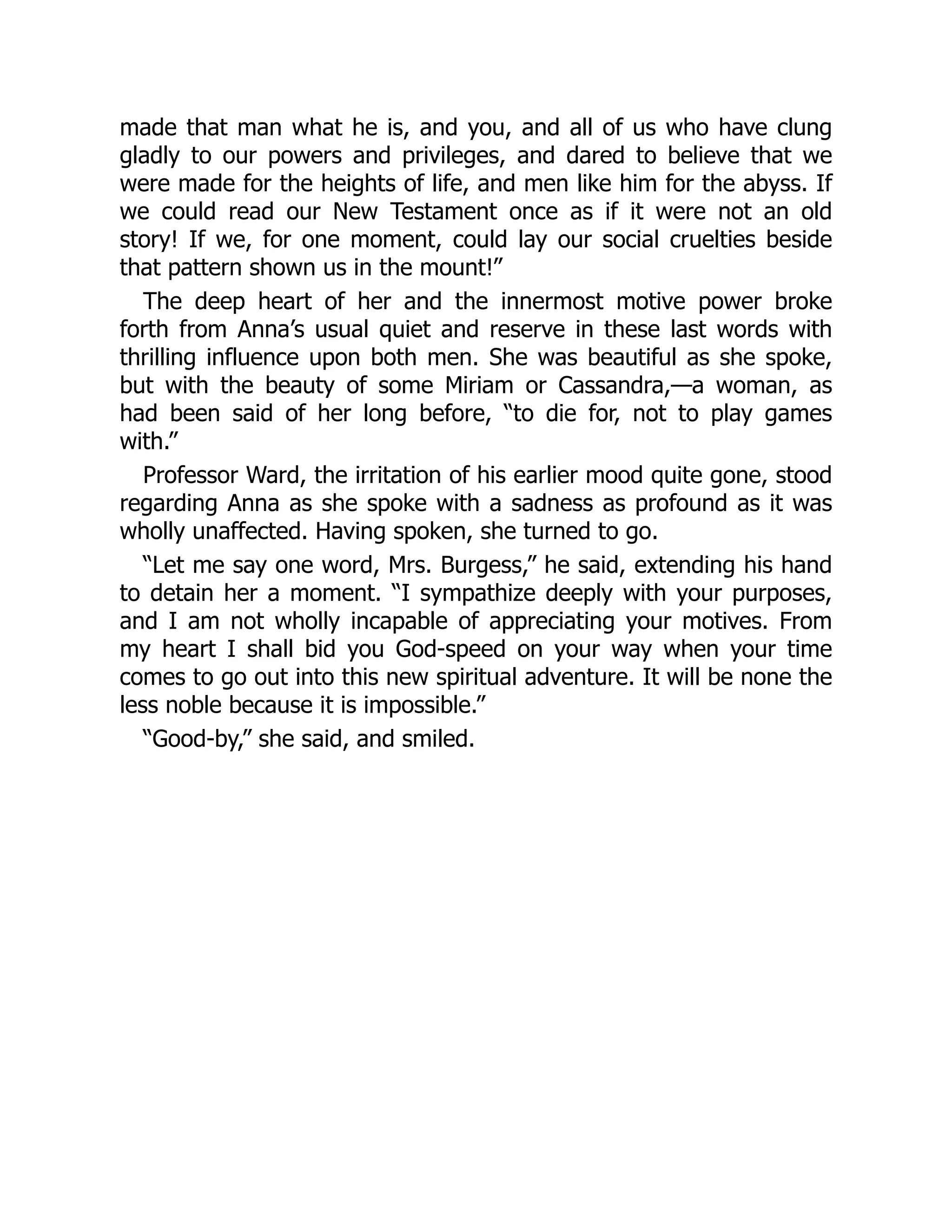 made that man what he is, and you, and all of us who have clung
gladly to our powers and privileges, and dared to believe that we
were made for the heights of life, and men like him for the abyss. If
we could read our New Testament once as if it were not an old
story! If we, for one moment, could lay our social cruelties beside
that pattern shown us in the mount!”
The deep heart of her and the innermost motive power broke
forth from Anna’s usual quiet and reserve in these last words with
thrilling influence upon both men. She was beautiful as she spoke,
but with the beauty of some Miriam or Cassandra,—a woman, as
had been said of her long before, “to die for, not to play games
with.”
Professor Ward, the irritation of his earlier mood quite gone, stood
regarding Anna as she spoke with a sadness as profound as it was
wholly unaffected. Having spoken, she turned to go.
“Let me say one word, Mrs. Burgess,” he said, extending his hand
to detain her a moment. “I sympathize deeply with your purposes,
and I am not wholly incapable of appreciating your motives. From
my heart I shall bid you God-speed on your way when your time
comes to go out into this new spiritual adventure. It will be none the
less noble because it is impossible.”
“Good-by,” she said, and smiled.
 