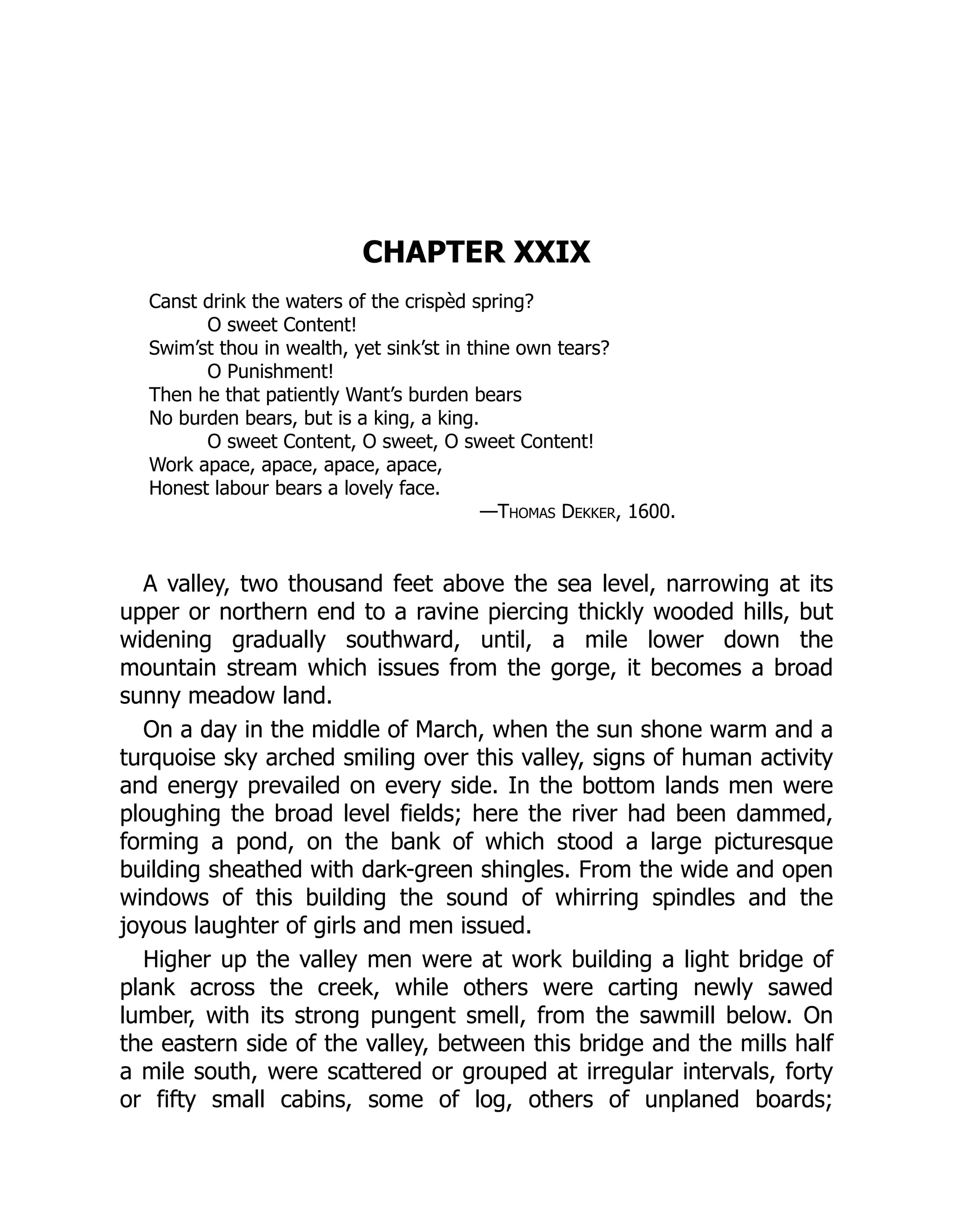 CHAPTER XXIX
Canst drink the waters of the crispèd spring?
O sweet Content!
Swim’st thou in wealth, yet sink’st in thine own tears?
O Punishment!
Then he that patiently Want’s burden bears
No burden bears, but is a king, a king.
O sweet Content, O sweet, O sweet Content!
Work apace, apace, apace, apace,
Honest labour bears a lovely face.
—Thomas Dekker, 1600.
A valley, two thousand feet above the sea level, narrowing at its
upper or northern end to a ravine piercing thickly wooded hills, but
widening gradually southward, until, a mile lower down the
mountain stream which issues from the gorge, it becomes a broad
sunny meadow land.
On a day in the middle of March, when the sun shone warm and a
turquoise sky arched smiling over this valley, signs of human activity
and energy prevailed on every side. In the bottom lands men were
ploughing the broad level fields; here the river had been dammed,
forming a pond, on the bank of which stood a large picturesque
building sheathed with dark-green shingles. From the wide and open
windows of this building the sound of whirring spindles and the
joyous laughter of girls and men issued.
Higher up the valley men were at work building a light bridge of
plank across the creek, while others were carting newly sawed
lumber, with its strong pungent smell, from the sawmill below. On
the eastern side of the valley, between this bridge and the mills half
a mile south, were scattered or grouped at irregular intervals, forty
or fifty small cabins, some of log, others of unplaned boards;
 