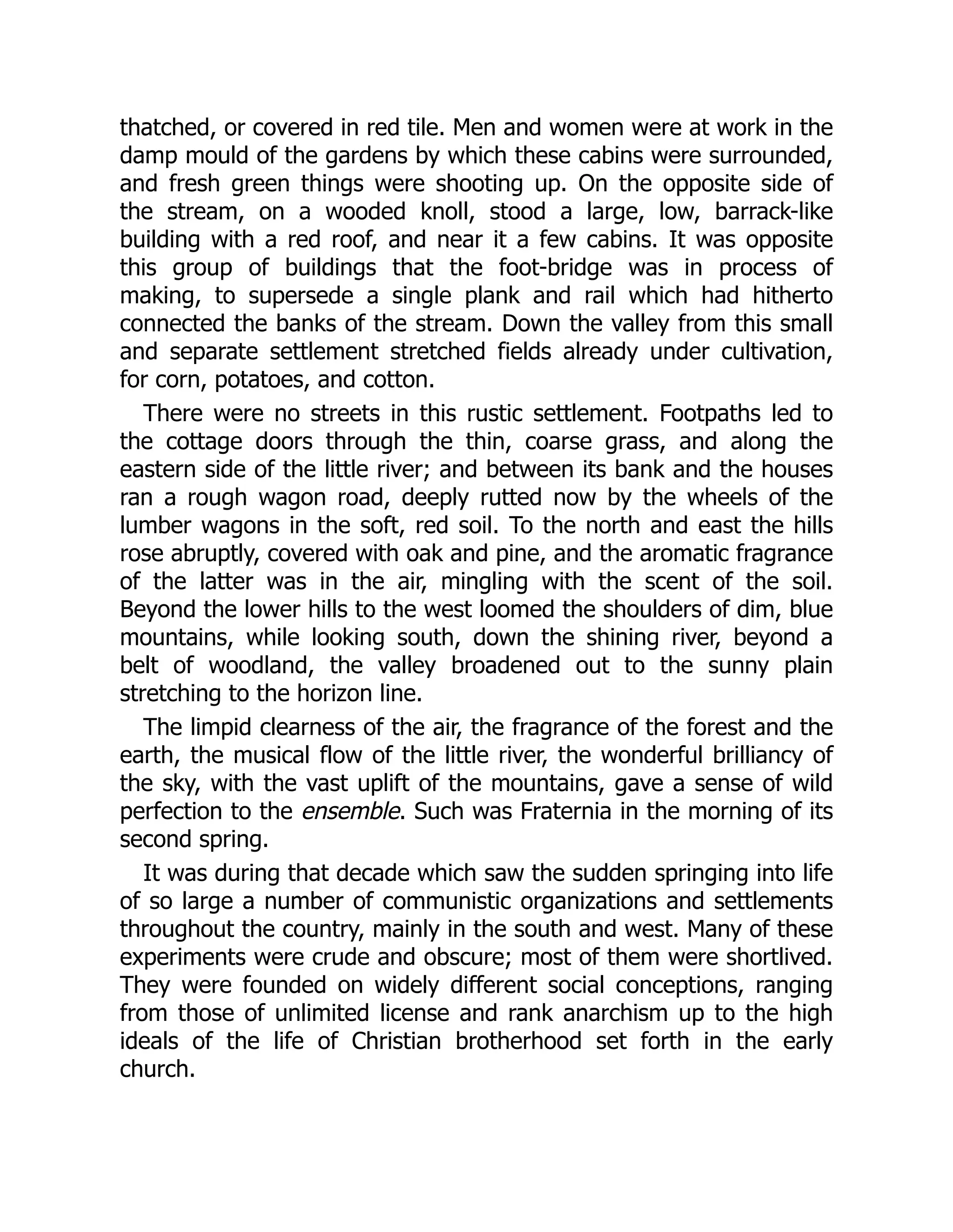 thatched, or covered in red tile. Men and women were at work in the
damp mould of the gardens by which these cabins were surrounded,
and fresh green things were shooting up. On the opposite side of
the stream, on a wooded knoll, stood a large, low, barrack-like
building with a red roof, and near it a few cabins. It was opposite
this group of buildings that the foot-bridge was in process of
making, to supersede a single plank and rail which had hitherto
connected the banks of the stream. Down the valley from this small
and separate settlement stretched fields already under cultivation,
for corn, potatoes, and cotton.
There were no streets in this rustic settlement. Footpaths led to
the cottage doors through the thin, coarse grass, and along the
eastern side of the little river; and between its bank and the houses
ran a rough wagon road, deeply rutted now by the wheels of the
lumber wagons in the soft, red soil. To the north and east the hills
rose abruptly, covered with oak and pine, and the aromatic fragrance
of the latter was in the air, mingling with the scent of the soil.
Beyond the lower hills to the west loomed the shoulders of dim, blue
mountains, while looking south, down the shining river, beyond a
belt of woodland, the valley broadened out to the sunny plain
stretching to the horizon line.
The limpid clearness of the air, the fragrance of the forest and the
earth, the musical flow of the little river, the wonderful brilliancy of
the sky, with the vast uplift of the mountains, gave a sense of wild
perfection to the ensemble. Such was Fraternia in the morning of its
second spring.
It was during that decade which saw the sudden springing into life
of so large a number of communistic organizations and settlements
throughout the country, mainly in the south and west. Many of these
experiments were crude and obscure; most of them were shortlived.
They were founded on widely different social conceptions, ranging
from those of unlimited license and rank anarchism up to the high
ideals of the life of Christian brotherhood set forth in the early
church.
 
