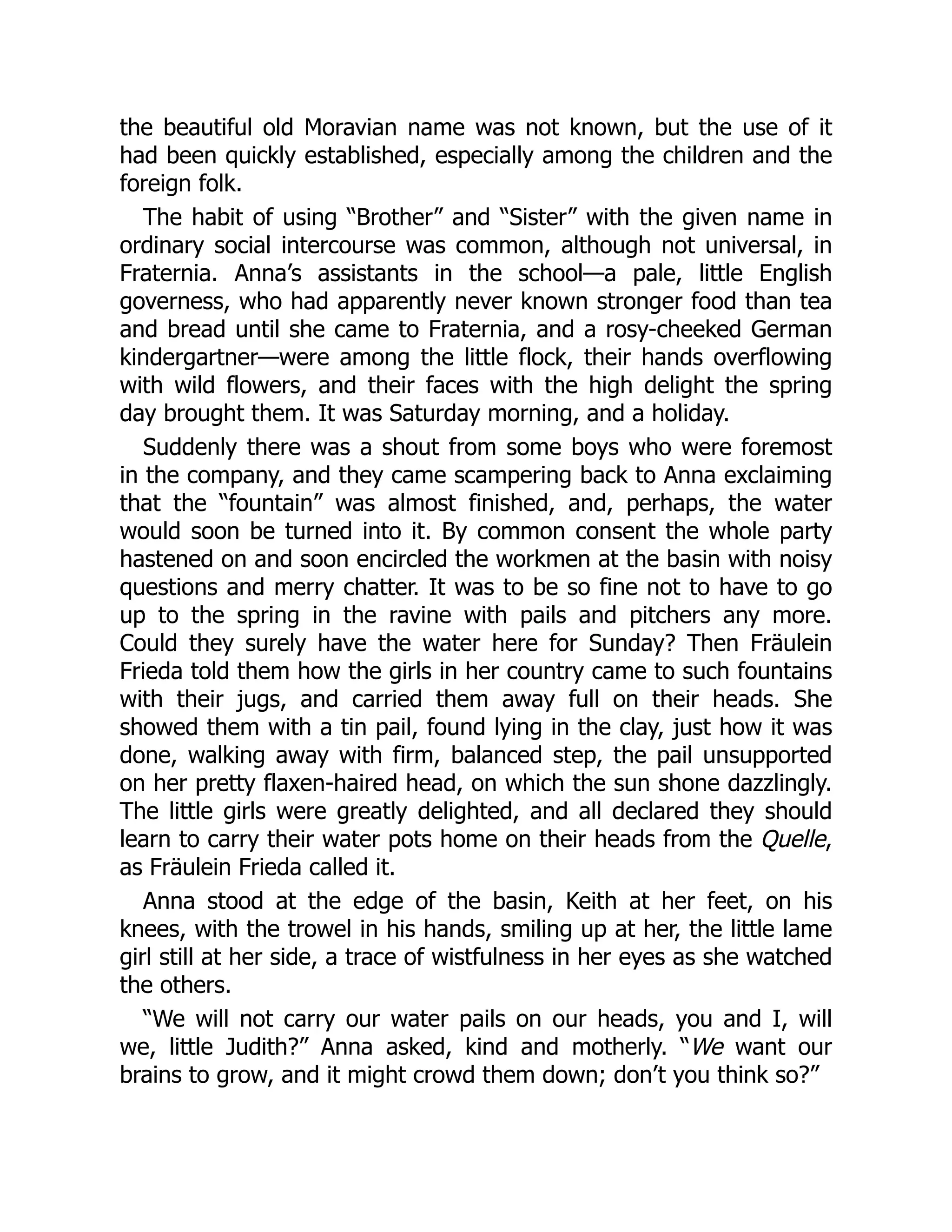 the beautiful old Moravian name was not known, but the use of it
had been quickly established, especially among the children and the
foreign folk.
The habit of using “Brother” and “Sister” with the given name in
ordinary social intercourse was common, although not universal, in
Fraternia. Anna’s assistants in the school—a pale, little English
governess, who had apparently never known stronger food than tea
and bread until she came to Fraternia, and a rosy-cheeked German
kindergartner—were among the little flock, their hands overflowing
with wild flowers, and their faces with the high delight the spring
day brought them. It was Saturday morning, and a holiday.
Suddenly there was a shout from some boys who were foremost
in the company, and they came scampering back to Anna exclaiming
that the “fountain” was almost finished, and, perhaps, the water
would soon be turned into it. By common consent the whole party
hastened on and soon encircled the workmen at the basin with noisy
questions and merry chatter. It was to be so fine not to have to go
up to the spring in the ravine with pails and pitchers any more.
Could they surely have the water here for Sunday? Then Fräulein
Frieda told them how the girls in her country came to such fountains
with their jugs, and carried them away full on their heads. She
showed them with a tin pail, found lying in the clay, just how it was
done, walking away with firm, balanced step, the pail unsupported
on her pretty flaxen-haired head, on which the sun shone dazzlingly.
The little girls were greatly delighted, and all declared they should
learn to carry their water pots home on their heads from the Quelle,
as Fräulein Frieda called it.
Anna stood at the edge of the basin, Keith at her feet, on his
knees, with the trowel in his hands, smiling up at her, the little lame
girl still at her side, a trace of wistfulness in her eyes as she watched
the others.
“We will not carry our water pails on our heads, you and I, will
we, little Judith?” Anna asked, kind and motherly. “We want our
brains to grow, and it might crowd them down; don’t you think so?”
 