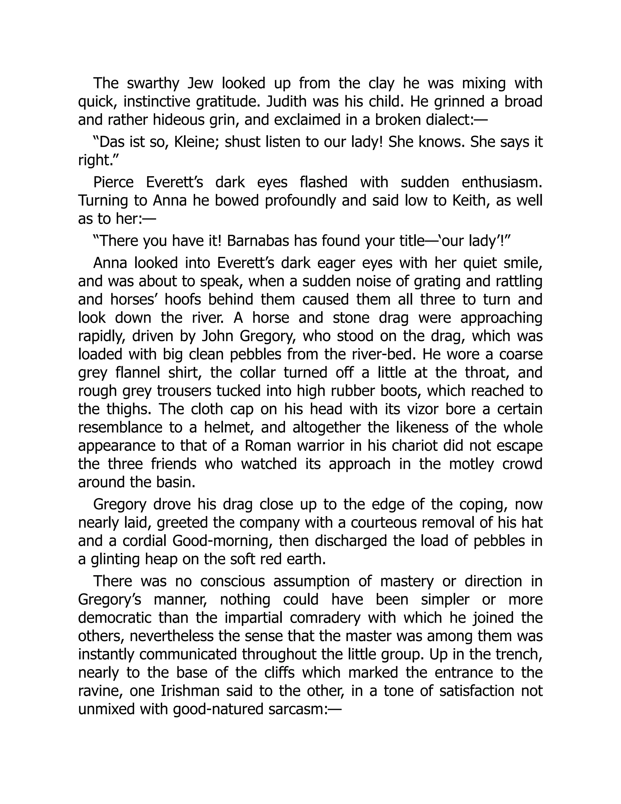 The swarthy Jew looked up from the clay he was mixing with
quick, instinctive gratitude. Judith was his child. He grinned a broad
and rather hideous grin, and exclaimed in a broken dialect:—
“Das ist so, Kleine; shust listen to our lady! She knows. She says it
right.”
Pierce Everett’s dark eyes flashed with sudden enthusiasm.
Turning to Anna he bowed profoundly and said low to Keith, as well
as to her:—
“There you have it! Barnabas has found your title—‘our lady’!”
Anna looked into Everett’s dark eager eyes with her quiet smile,
and was about to speak, when a sudden noise of grating and rattling
and horses’ hoofs behind them caused them all three to turn and
look down the river. A horse and stone drag were approaching
rapidly, driven by John Gregory, who stood on the drag, which was
loaded with big clean pebbles from the river-bed. He wore a coarse
grey flannel shirt, the collar turned off a little at the throat, and
rough grey trousers tucked into high rubber boots, which reached to
the thighs. The cloth cap on his head with its vizor bore a certain
resemblance to a helmet, and altogether the likeness of the whole
appearance to that of a Roman warrior in his chariot did not escape
the three friends who watched its approach in the motley crowd
around the basin.
Gregory drove his drag close up to the edge of the coping, now
nearly laid, greeted the company with a courteous removal of his hat
and a cordial Good-morning, then discharged the load of pebbles in
a glinting heap on the soft red earth.
There was no conscious assumption of mastery or direction in
Gregory’s manner, nothing could have been simpler or more
democratic than the impartial comradery with which he joined the
others, nevertheless the sense that the master was among them was
instantly communicated throughout the little group. Up in the trench,
nearly to the base of the cliffs which marked the entrance to the
ravine, one Irishman said to the other, in a tone of satisfaction not
unmixed with good-natured sarcasm:—
 