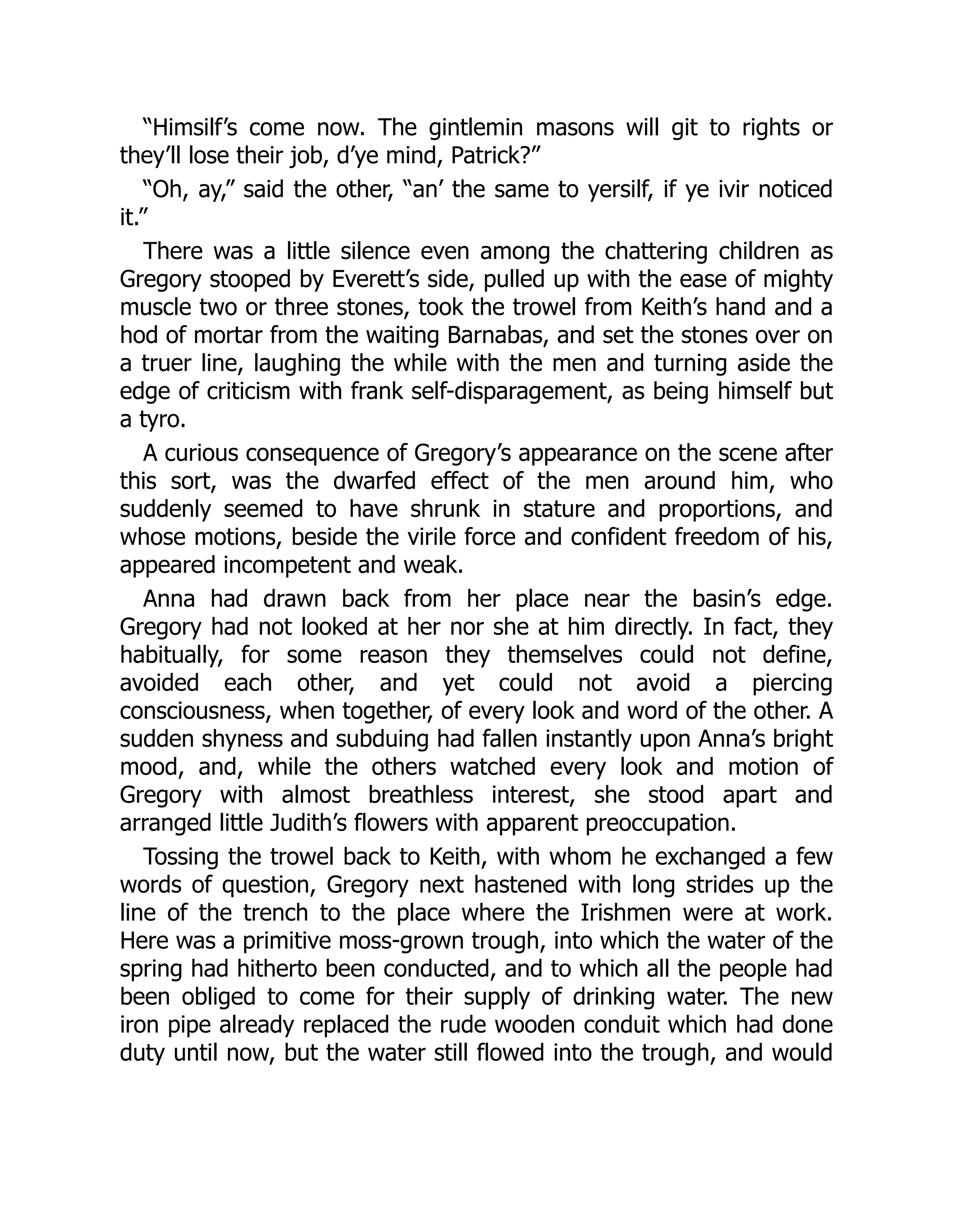 “Himsilf’s come now. The gintlemin masons will git to rights or
they’ll lose their job, d’ye mind, Patrick?”
“Oh, ay,” said the other, “an’ the same to yersilf, if ye ivir noticed
it.”
There was a little silence even among the chattering children as
Gregory stooped by Everett’s side, pulled up with the ease of mighty
muscle two or three stones, took the trowel from Keith’s hand and a
hod of mortar from the waiting Barnabas, and set the stones over on
a truer line, laughing the while with the men and turning aside the
edge of criticism with frank self-disparagement, as being himself but
a tyro.
A curious consequence of Gregory’s appearance on the scene after
this sort, was the dwarfed effect of the men around him, who
suddenly seemed to have shrunk in stature and proportions, and
whose motions, beside the virile force and confident freedom of his,
appeared incompetent and weak.
Anna had drawn back from her place near the basin’s edge.
Gregory had not looked at her nor she at him directly. In fact, they
habitually, for some reason they themselves could not define,
avoided each other, and yet could not avoid a piercing
consciousness, when together, of every look and word of the other. A
sudden shyness and subduing had fallen instantly upon Anna’s bright
mood, and, while the others watched every look and motion of
Gregory with almost breathless interest, she stood apart and
arranged little Judith’s flowers with apparent preoccupation.
Tossing the trowel back to Keith, with whom he exchanged a few
words of question, Gregory next hastened with long strides up the
line of the trench to the place where the Irishmen were at work.
Here was a primitive moss-grown trough, into which the water of the
spring had hitherto been conducted, and to which all the people had
been obliged to come for their supply of drinking water. The new
iron pipe already replaced the rude wooden conduit which had done
duty until now, but the water still flowed into the trough, and would
 