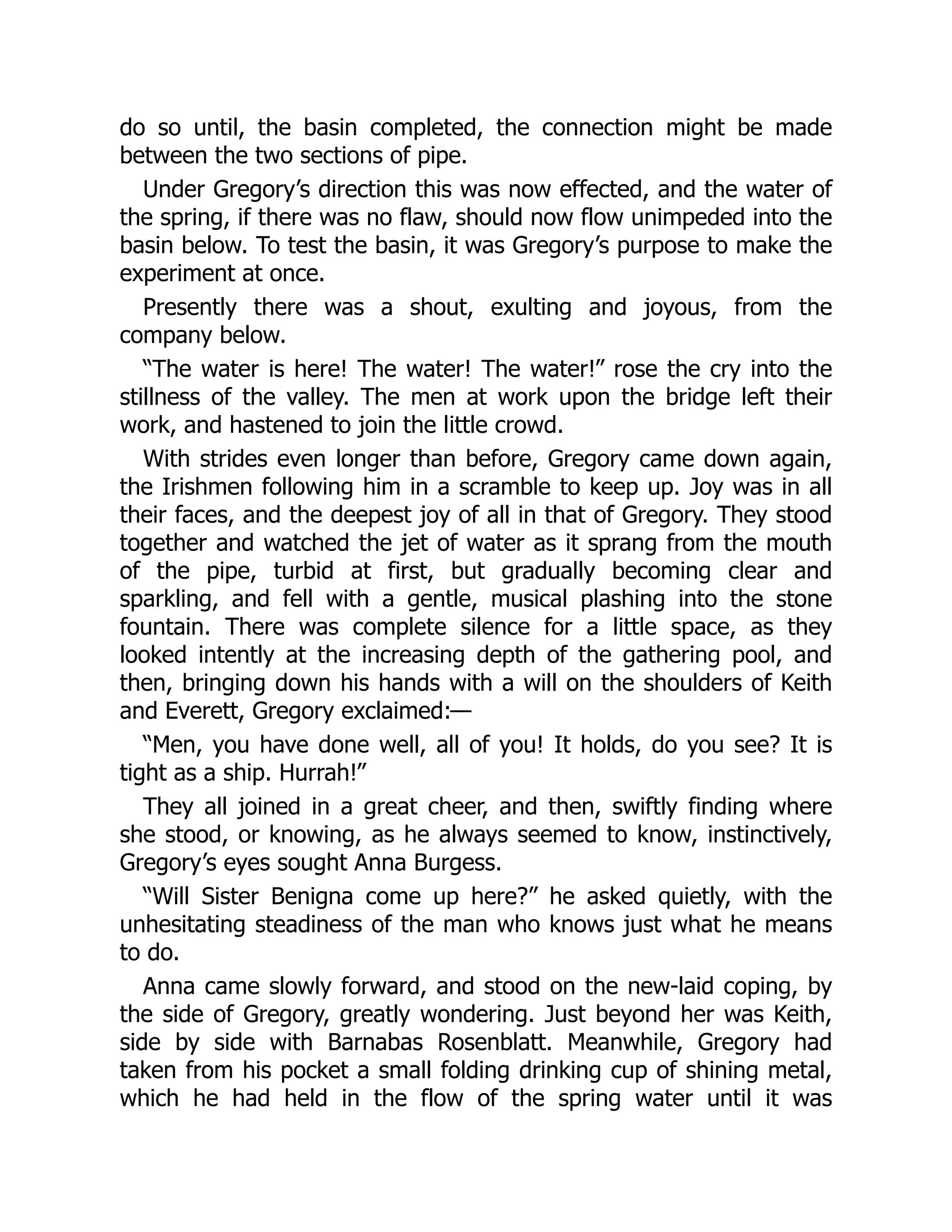 do so until, the basin completed, the connection might be made
between the two sections of pipe.
Under Gregory’s direction this was now effected, and the water of
the spring, if there was no flaw, should now flow unimpeded into the
basin below. To test the basin, it was Gregory’s purpose to make the
experiment at once.
Presently there was a shout, exulting and joyous, from the
company below.
“The water is here! The water! The water!” rose the cry into the
stillness of the valley. The men at work upon the bridge left their
work, and hastened to join the little crowd.
With strides even longer than before, Gregory came down again,
the Irishmen following him in a scramble to keep up. Joy was in all
their faces, and the deepest joy of all in that of Gregory. They stood
together and watched the jet of water as it sprang from the mouth
of the pipe, turbid at first, but gradually becoming clear and
sparkling, and fell with a gentle, musical plashing into the stone
fountain. There was complete silence for a little space, as they
looked intently at the increasing depth of the gathering pool, and
then, bringing down his hands with a will on the shoulders of Keith
and Everett, Gregory exclaimed:—
“Men, you have done well, all of you! It holds, do you see? It is
tight as a ship. Hurrah!”
They all joined in a great cheer, and then, swiftly finding where
she stood, or knowing, as he always seemed to know, instinctively,
Gregory’s eyes sought Anna Burgess.
“Will Sister Benigna come up here?” he asked quietly, with the
unhesitating steadiness of the man who knows just what he means
to do.
Anna came slowly forward, and stood on the new-laid coping, by
the side of Gregory, greatly wondering. Just beyond her was Keith,
side by side with Barnabas Rosenblatt. Meanwhile, Gregory had
taken from his pocket a small folding drinking cup of shining metal,
which he had held in the flow of the spring water until it was
 